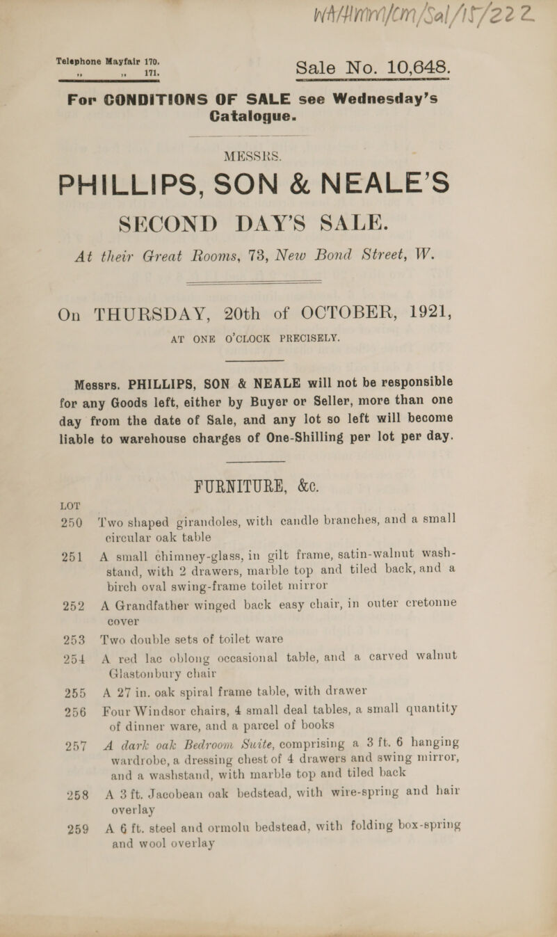 é Telephone Mayfair 170.  n a. Sale No. 10,648. For CONDITIONS OF SALE see Wednesday’s Catalogue. MESSRS. i PHILLIPS, SON &amp; NEALE’S SECOND DAY’S SALE. At their Great Rooms, 78, New Bond Street, W.  On THURSDAY, 20th of OCTOBER, 1921, AT ONE O'CLOCK PRECISELY. Messrs. PHILLIPS, SON &amp; NEALE will not be responsible for any Goods left, either by Buyer or Seller, more than one day from the date of Sale, and any lot so left will become liable to warehouse charges of One-Shilling per lot per day. FURNITURE, &amp;e. 250 ‘Two shaped girandoles, with candle branches, and a small circular oak table 251 A small chimney-glass, in gilt frame, satin-walnut wash- stand, with 2 drawers, marble top and tiled back, and a birch oval swing-frame toilet mirror 252 A Grandfather winged back easy chair, in outer cretonne cover 253 Two double sets of toilet ware 254 &lt;A red lac oblong occasional table, and a carved walnut Glastonbury chair 255 &lt;A 27 in. oak spiral frame table, with drawer 956 Four Windsor chairs, 4 small deal tables, a small quantity of dinner ware, and a parcel of books 957 A dark oak Bedroom Suite, comprising a 3 ft. 6 hanging wardrobe, a dressing chest of 4 drawers and swing mirror, and a washstand, with marble top and tiled back 258 A 3ft. Jacobean oak bedstead, with wire-spring and hair overlay 259 &lt;A Gft. steel and ormolu bedstead, with folding box-spring and wool overlay