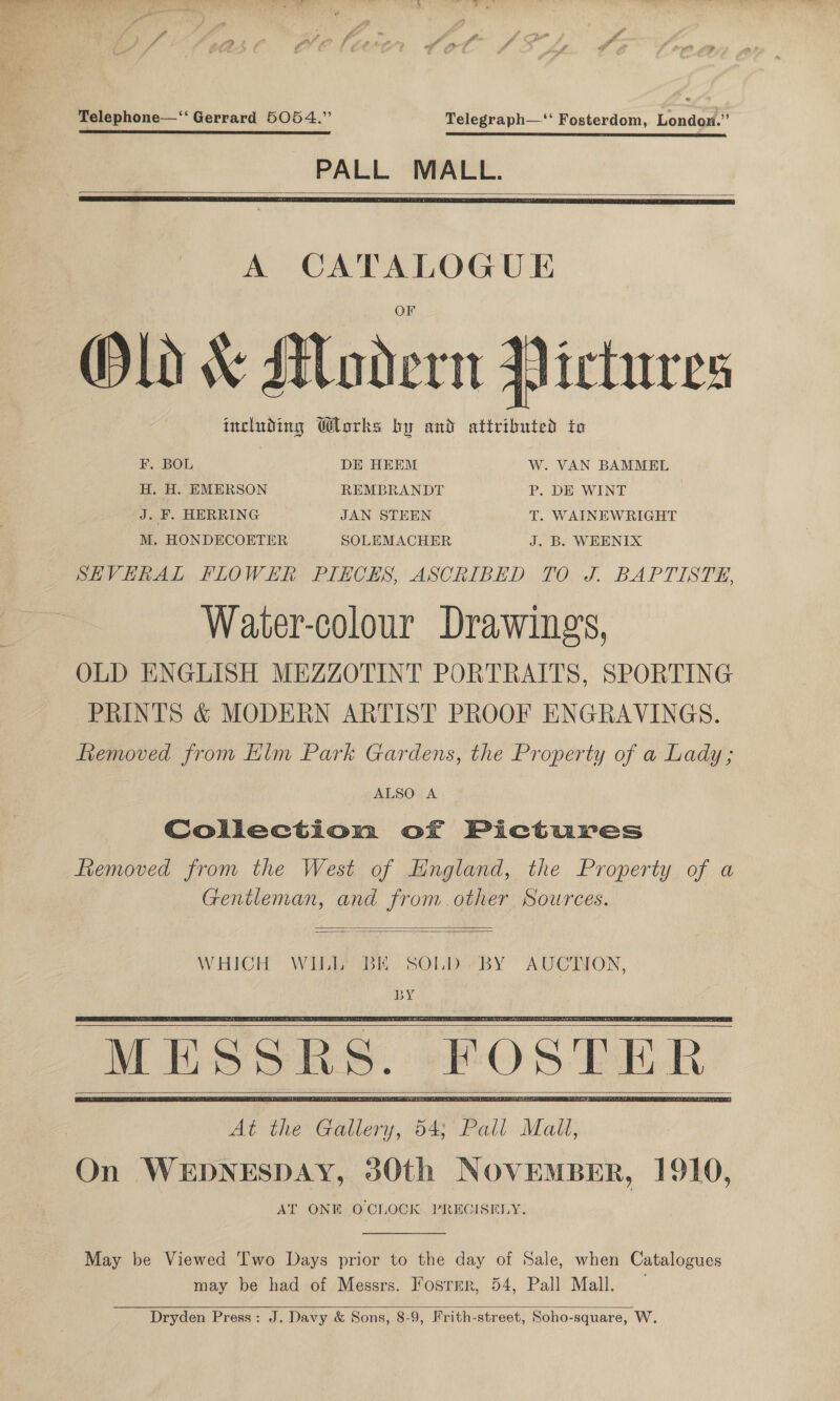 Telephone—‘‘ Gerrard 5054.” Telegraph—‘‘ Fosterdom, London.” PALL MALL.   A CATALOGUE Old &amp; Modern Victures including Works by and attributed to F. BOL DE HEEM W. VAN BAMMEL H. H. EMERSON REMBRANDT P. DE WINT J. F. HERRING JAN STEEN T. WAINEWRIGHT M. HONDECOETER SOLEMACHER J. B. WEENIX SHVERAL FLOWER PIECES, ASCRIBED TO J. BAPTISTE, Water-colour Drawing’, OLD ENGLISH MEZZOTINT PORTRAITS, SPORTING PRINTS &amp; MODERN ARTIST PROOF ENGRAVINGS. fiemoved from Elm Park Gardens, the Property of a Lady; ALSO A Collection of Pictures femoved from the West of Hngland, the Property of a Gentleman, and from other Sources.   WHICH WILL BE SOLD BY AUCINON, BY At the Gallery, 54; Pall Mall, On WEDNESDAY, 30th NOVEMBER, 1910, AT ONE OCLOCK. PRECISELY.         May be Viewed ‘wo Days prior to the day of Sale, when Catalogues may be had of Messrs. Fosrer, 54, Pall Mall. —   Dryden Press: J. Davy &amp; Sons, 8-9, Frith-street, Soho-square, W.