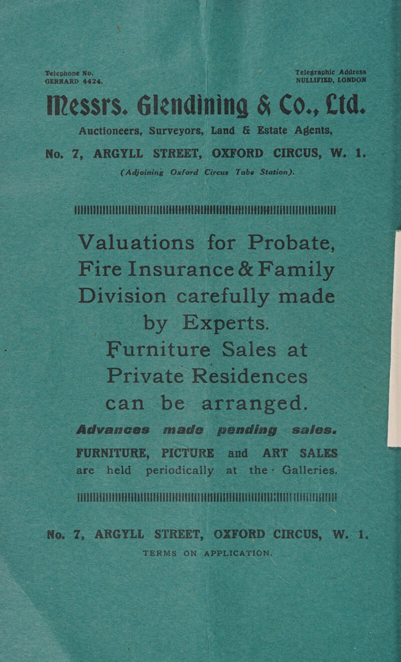 Auctioneers, Surveyors, Land &amp; ‘Estate Agents, eats ¢ Dae Oxford Circus Tube Station - ee TM = - Valuations for Probate, Fire Insurance&amp; Family — ae Division carefully made by Experts. ee rermiture Sales at. Private Residences “can. be arranged. = Advances made pending sales. aoe FURNITURE, PICTURE and ART SALES - are held periodically at the- Galleries. JTUeTenvEUvuQEUe arene aennaecananctee neta No. Z, ARGYLL STREET, OXFORD CIRCUS, W. 1. TERMS ON APPLICATION.  gl rah Ne Bae ih Be telly 0 ty