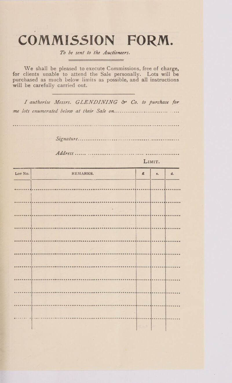 COMMISSION FORM. To be sent to the Auctioneers. We shall be pleased to execute Commissions, free of charge, for clients unable to attend the Sale personally. Lots wiil be purchased as much below limits as possible, and all instructions will be carefully carried out. I authorise Messrs. GLENDINING &amp; Co. to purchase for wie lovs, enumerated Celow - At. thetP SQ ON oo h0 oe eck dens Ss aes ELEN AAD ERR NORTON SE LETS NN APR Scseaeu ese ohn PARUTESS oocike. oo ssa eins ER 1 ORG Rem yeh Yt Pe, nee PANN  REMARKS.    