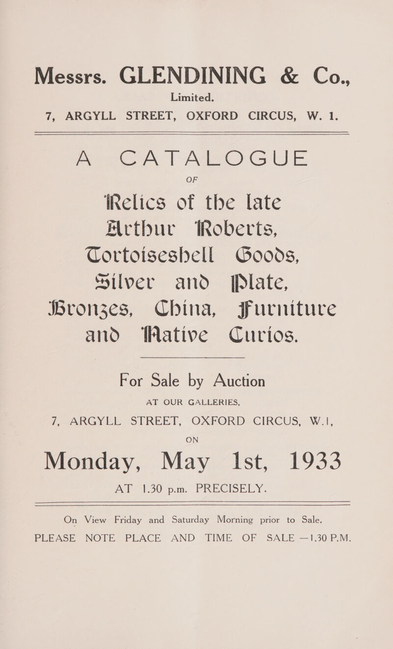 Messrs. GLENDINING &amp; Co., Limited. 7, ARGYLL STREET, OXFORD CIRCUS, W. 1. A CATALOGUE OF iRelics of the late Mctbur Roberts, Cortoiseshell Goods, silver and Plate, Hronzes, China, Furniture and ative Curios. For Sale by Auction AT OUR GALLERIES, 7, ARGYLL STREET, OXFORD CIRCUS, W.|, ON Monday, May ist 41933 ey SO pam, PREPS LY On View Friday and Saturday Morning prior to Sale. Pepaoe, NOUR “PEACE “AND “TIME OF SALE-—1.30: P.M.