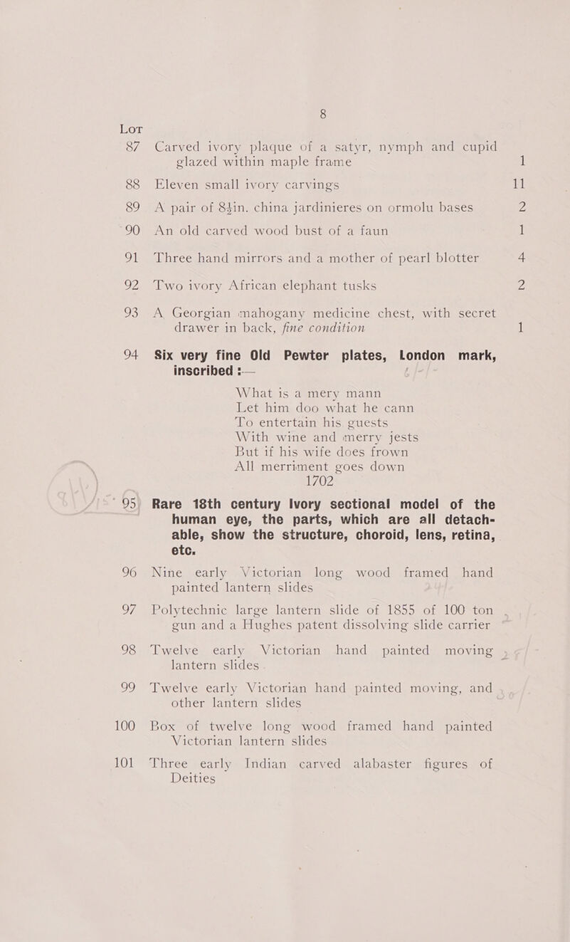 87 88 89 90 Pal O2 2B 94 95) 96 7, 98 Oe) 100 101 8 Carved ivory plaque of a satyr, nymph and cupid glazed within maple frame Eleven small ivory carvings A pair of 84in. china jardinieres on ormolu bases An old carved wood bust of a faun Three hand mirrors and a mother of pearl blotter Two ivory African elephant tusks A, Georgian mahogany medicine chest, with secret drawer in back, fine condition Six very fine Old Pewter plates, London mark, inscribed :— : What is a mery mann Let him doo what he cann To entertain his guests With wine and merry jests But if his wife does frown All merriment goes down 1702 Rare 18th century Ivory sectional model of the human eye, the parts, which are all detach- etc. Nine early Victorian long wood framed hand painted lantern slides Polytechnic large lantern slide of 1855 of 100 ton gun and a Hughes patent dissolving slide carrier lantern slides Twelve early Victorian hand painted moving, and other lantern slides Box of twelve long wood framed hand painted Victorian lantern slides ‘Three .carly*lridian qcarved= alabaster. ticures Act Deities