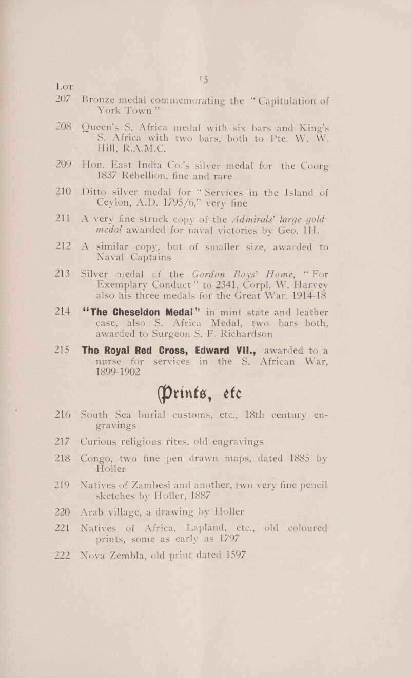 207 214 Zi 13 Bronze medal commemorating the ‘“ Capitulation of York Town” Queen’s S. Africa medal with six bars and King’s pe wiicaemiin-two bars sbeus to Pte. Wow. ie RA rviac. Hon. East India Co.’s silver medal for the Coorg 1837 Rebellion, fine and rare Ditto silver medal for “ Services in the Island of Ceylon, A.D. 4795/6,” very fine A very fine struck copy of the Admirals’ large gold: medal awarded for naval victories by Geo. III. A similar copy, but of smaller size, awarded to Naval Captains Silver medal of the Gordon Boys’ Home, “ For Exemplary Conduct” to 2341, Corpl. W. Harvey also his three medals for the Great War, 1914-18 ‘‘The Cheseldon Medal” in mint state and leather ease, SalsousS>. Arica Medals two: (bars: both, awarded to Surgeon S. F. Richardson The Royal Red Cross, Edward Vil., awarded to a MUSE WOR, SELVICeS 1feeene. (5 seAdticama. Wan, 1899-1902 (Prints, efc South Sea burial customs;cetc.; 1éth. century: en- eravings Curious religious rites, old engravings Congo, two fine pen drawn maps, dated 1885 by Holler Natives of Zambesi and another, two very fine pencil sketches by Holler, 1887 Natrves of Africa, Lapland, ‘etc. : old cotoured prints, some as early as 1797 Nova Zembla, old print dated 1597