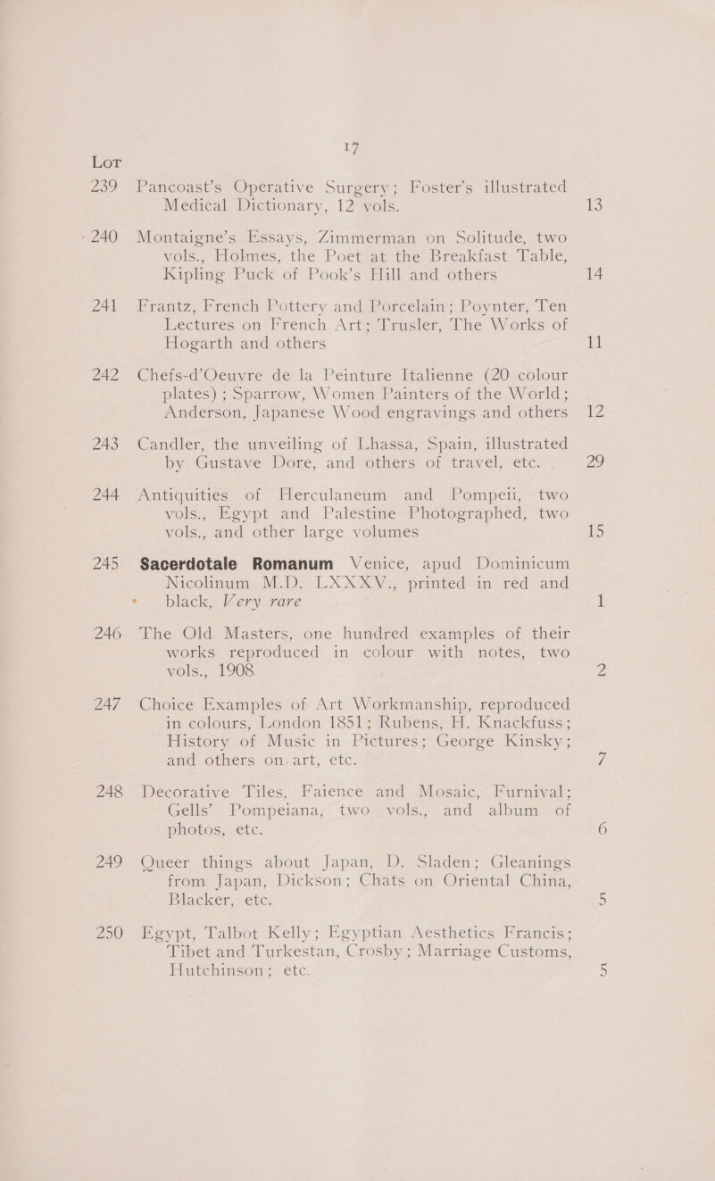 Lor 239 Pancoast’s Operative Surgery; Foster’s illustrated Medical Dictionary, 12 vols. -240 Montaigne’s Essays, Zimmerman on Solitude, two vols., Holmes, the Poet at the Breakfast Table, Kipling Puck of Pook’s Hill and others 24) raniz, Prench Pottery and .Porcelam >,Poynter, Ten iectures on’ Prench Art eiirusier,l ine Worksnor Hogarth and others 242 Chefs-d’Oeuvre de la Peinture Italienne (20 colour plates) ; Sparrow, Women Painters of the World; Anderson, Japanese Wood engravings and others 243 Candler, the unveiling of Lhassa, Spain, illustrated by “Gustave Dore, and others or travel) ete. 244 Antiquities of Herculaneum and Pompeii, two vols., Egypt and Palestine Photographed, two vols., and other large volumes 245 Sacerdotale Romanum Venice, apud Dominicum Nicolinum: M.Dy LXXXY., printed-in red and = blacks Very nare 246 The Old Masters, one hundred examples of their works reproduced in colour with notes, two vols., 1908 247 Choice Examples of Art Workmanship, reproduced in colours, bondon, 1351; Rubens H Knackiuss ; istory,or Music in Pretures; Georee Kinsky ; and others on. art, étc. 248 -Decorative. Miles, Faience amd Mosaic,~ Purnival: Gells- Pompeiana; tworrvels,, and: album of photos, etc. 249 Queer things about Japan, D. Sladen; Gleanings from Japan, Dickson; Chats on Oriental China, Biacker, vetc: 250 Egypt, Talbot Kelly; Egyptian Aesthetics Francis; Tibet and Turkestan, Crosby; Marriage Customs, Hutchinson: etc. 106: 14 lia 12 29 15