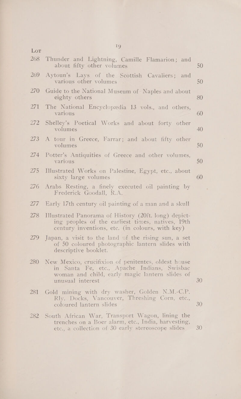 LOL 268 269 270 279 280 201 iy Thunder and Lightning, Camille Flamarion; and about fifty other volumes Aytoun’s Lays of the Scottish Cavaliers; and various other volumes Guide to the National Museum of Naples and about eighty others The National Encyclopedia 13 vols., and others, various Shelley’s Poetical Works and about forty other volumes ms tour a Greece, Parrarwand about fiity other volumes Potter’s- Antiquities of Greece and other volumes, various Ifustrated Works on Palestine, Egypt, etc., about sixty large volumes Arabs Resting, a finely executed oil painting by Hrederick “Goodall, R.A, Early 17th century oil painting of a man and a skull Illustrated Panorama of History (20ft. long) depict- ine peoples of the ¢arliest*times, matives, 19ti century inventions, etc. (in colours, with key) Japan, a visit to the land of the rising sun, a set of 50 coloured photographic lantern slides with descriptive booklet. New Mexico, crucifixion of penitentes, oldest house im canta Ee, -étci, Aveacte Sindians. owispac woman and child, early magic lantern slides of unusual interest Gold mining with dry washer, Golden N.M.-C.P. Ri. Docks; Vancouver, Puresaine Corn, etc, coloured lantern slides South African- War, Transport Wagon, lining the trenches on a Boer alarm, etc., India, harvesting, etc., a collection of 30 early stereoscope slides 50 50 SO 60 40 50 50 30 30 30