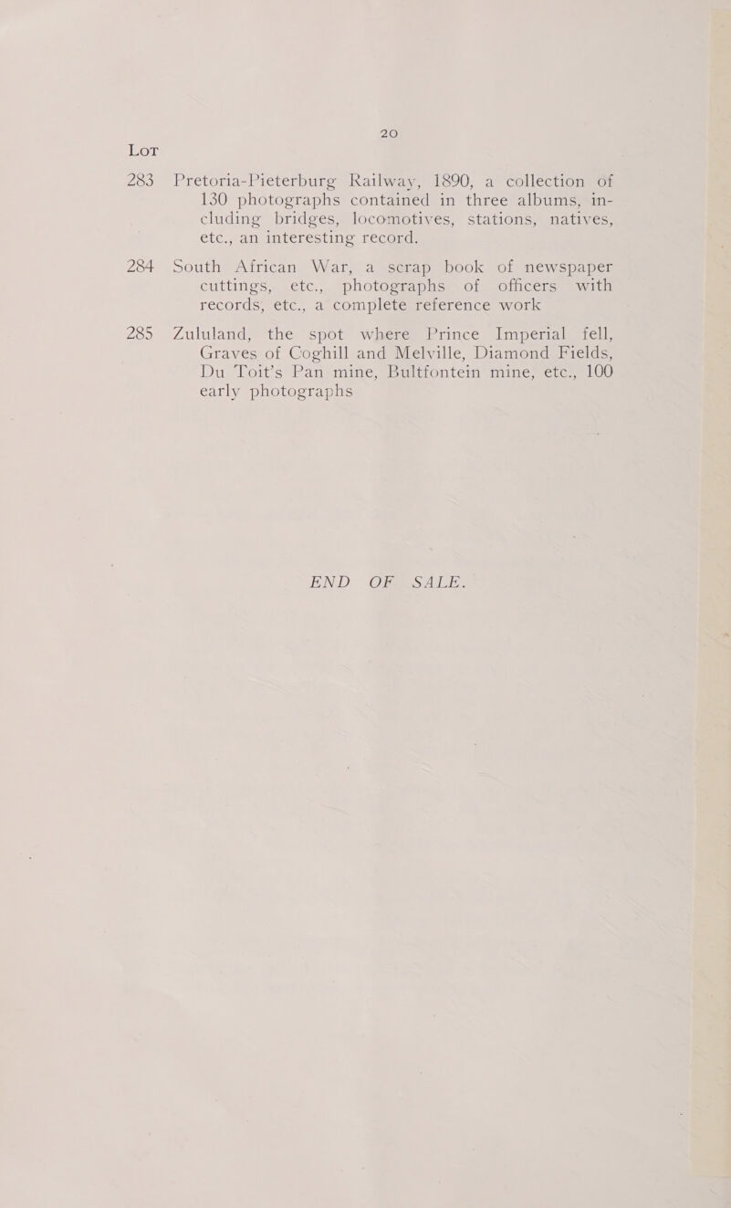 Lot 283 Pretoria-Pieterburg Railway, 1890, a collection of 130 photographs contained in three albums, 1n- cluding bridges, locomotives, stations, natives, etc.,.an iateresting, recoud: 284 South African War, a scrap book of newspaper cuttings, etc.,. “photographs of, sincere, ewita records, etc., a complete reference work 285 Zululand, the spot where’ Prince Imperial fell, Graves of Coghill and Melville, Diamond Fields, Du Toit’s Pan mine, Bultfontein mine, etc., 100 early photographs END OMESALE:
