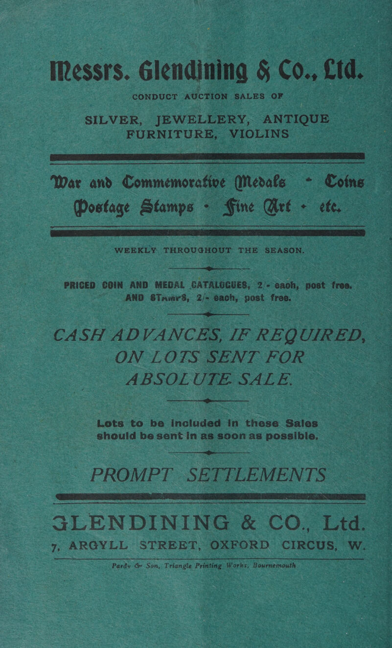 ‘TRessrs. Glendining § Con ea 3 CONDUCT AUCTION SALES OF. a  War and Commenoratioe € Meats - = - Porte Rianne 3 wea    | PRICED con” AND MEDAL GATALOGUES, De ‘saoh, post trea, AND STames, ae os host free, be Se ee   CA SH AD VA ANCES, IF ” REQ UIRED, D, - . ON LOTS SENT FOR (|  ‘Lots to be included: in these Sales” : S = Sneule be sent in as soon as Possible,   GLENDINING &amp; CO, Tid Te 7, ARGYLL STREET, OXFORD CIRCUS, Wea Pardy &amp; Son, Triangle Printing, KAA Bournemouth.