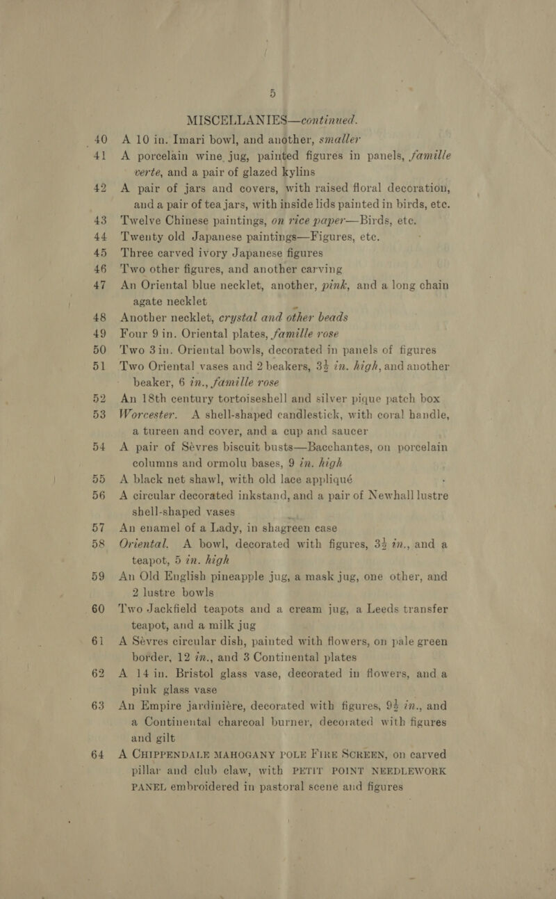 64 MISCELLANIES—continzed. A porcelain wine. jug, painted figures in panels, famil/e verte, and a pair of glazed kylins A pair of jars and covers, with raised floral decoration, aud a pair of tea jars, with inside lids painted in birds, ete. Twelve Chinese paintings, on rice paper—Birds, ete. Twenty old Japanese paintings—Figures, etc. Three carved ivory Japanese figures Two other figures, and another carving An Oriental blue necklet, another, pink, and a long chain agate necklet a Another necklet, crystal and other beads Four 9 in. Oriental plates, famille rose Two 3in. Oriental bowls, decorated in panels of figures Two Oriental vases and 2 beakers, 33 in. high, and another beaker, 6 in., famille rose An 18th century tortoiseshell and silver pique patch box Worcester. A shell-shaped candlestick, with coral! handle, a tureen and cover, and a cup and saucer A pair of Sévres biscuit busts—Bacchantes, on porcelain columns and ormolu bases, 9 in. high A black net shawl, with old lace appliqué A circular decorated inkstand, and a pair of Newhall lustre shell-shaped vases i An enamel of a Lady, in shagreen ease Oriental. A bowl, decorated with figures, 34 7n., and a teapot, 5 in. high | An Old English pineapple jug, a mask jug, one other, and 2 lustre bowls Two Jackfield teapots and a cream jug, a Leeds transfer teapot, and a milk jug A Sevres circular dish, painted with flowers, on pale green border, 12 zm., and 3 Continental plates A 14 in. Bristol glass vase, decorated in flowers, and a pink glass vase . An Empire jardiniére, decorated with figures, 94 7n., and a Continental charcoal burner, decorated with figures and gilt A CHIPPENDALE MAHOGANY POLE FIRE SCREEN, on carved pillar and club claw, with PETIT POINT NEEDLEWORK PANEL embroidered in pastoral scene and figures