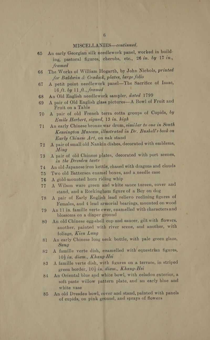 66 67 68 69 70 71 12 85 6 MISCELLANIES—continued. An early Georgian silk needlework panel, worked in build- ing, pastoral figures, cherubs, ete. , 26 in. by 17 tn., Framed The Works of William Hogarth, by John Nichols, printed for Baldwin &amp; Cradock, plates, large folio A petit point needlework panel—The Sacrifice of Isaac, 16 ft. by 11 ft., framed ' An Old English needlework sampler, dated 1799 A pair of Old English glass pictures—A Bowl of Fruit and Fruit on a Table A pair of old French terra cotta groups of Cupids, by Emile Herbert, signed, 13 in. high An early Chinese bronze war drum, similar to one in South Kensington Museum, illustrated in Dr. Bushell’s book on Early Chinese Art, on oak stand A pair of small old Nankin dishes, decorated with emblems, Ming A pair of old Chinese plates, decorated with port scenes, in the Dresden taste Anold Japanese iron kettle, chased with dragons and clouds Two old Battersea enamel boxes, and a needle case A gold-mounted horn riding whip A Wilson ware green and white sauce tureen, cover and stand, and a Rockingham figure of a Boy on dog A pair of Early English lead relievo reclining figures of Females, and 4 lead armorial bearings, mounted on wood An 11 in. famille verte ewer, enamelled with characters and blossoms on a diaper ground An old Chinese egg-shell cup and saucer, gilt with flowers, another, painted with river scene, and another, with foliage, Kien Lung An early Chinese long neck bottle, with pale green glaze, Sung A famille verte dish, enamelled with equestrian figures, 104 in. diam., Khang-Hsi A famille verte dish, with figures on a terrace, in striped ereen border, 103 in. diam., Khang-Hsi An Oriental blue and white bowl, with celadon exterior, a soft paste willow pattern plate, and an early blue and white vase An old Dresden bowl, cover and stand, painted with panels of cupids, on pink ground, and sprays of flowers