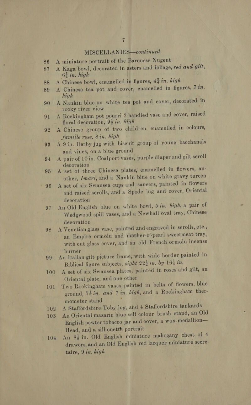 86 87 98 99 100 101 102 1038 104 7 MISCGELLANIES—continued. A miniature portrait of the Baroness Nugent A Kaga bowl, decorated in asters and foliage, red and gilt, 64 in, high | A Chinese bowl, enamelled in figures, 4% in. high A Chinese tea pot and cover, enamelled in figures, 7 7. high A Nankin blue on white tea pot and cover, decorated in rocky river view A Rockingham pot pourri 2-handled vase and cover, raised floral decoration, 94 in. high A Chinese group of two children, enamelled in colours, famille rose, 8in. high A 9in. Derby jug with biscuit group of young bacchanals and vines, on a blue ground A pair of 10 in. Coalport vases, purple diaper and gilt scroll decoration A set of three Chinese plates, enamelled in flowers, an- other, Zmari, and a Nankin blue on white gravy tureen A set of six Swansea cups and saucers, painted in flowers and raised scrolls, and a Spode jug and cover, Oriental decoration . An Old English blue on white bowl, 5 in. high, a pair of Wedgwood spill vases, and a Newhall oval tray, Chinese decoration A Venetian glass vase, painted and engraved in scrolls, etc., an Empire ormolu and mother-o’-pearl sweetmeat tray, with cut glass cover, and an old French ormolu incense burner An Italian gilt picture frame, with wide border painted in Biblical figure subjects, sight 22% in. by 164 in. A set of six Swansea plates, painted in roses and gilt, an Oriental plate, and one other Two Rockingham vases, painted in belts of flowers, blue eround, Tin. and 7 in. high, and a Rockingham ther- mometer stand } | A Staffordshire Toby jug, and 4 Staffordshire tankards An Oriental mazarin blue self colour brush stand, an Old English pewter tobacco jar and cover, a wax-medallion— Head, and a silhouett® portrait | An 8$in. Old English miniature mahogany chest of 4 drawers, and an Old English red lacquer miniature secre- taire, 9 in. high