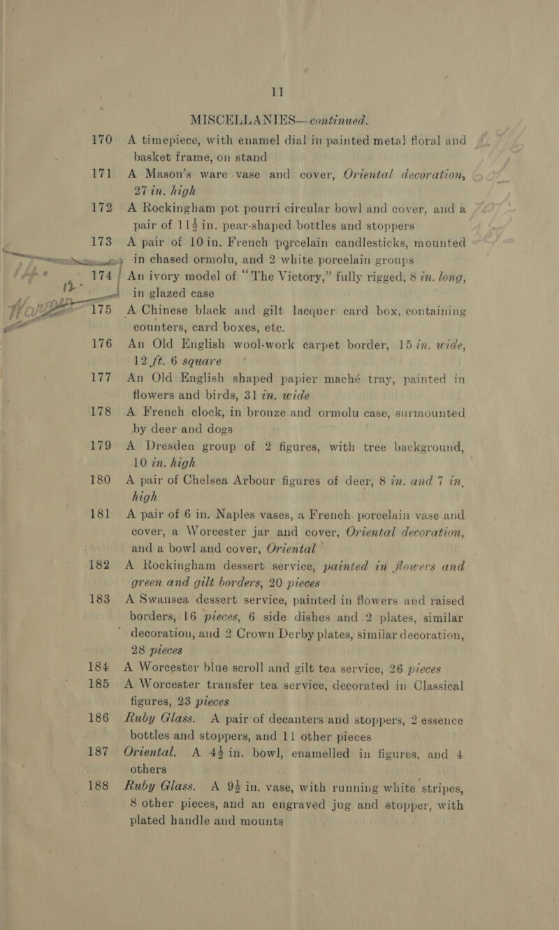 170 171 172 173 ¥I MISCELLANIES—- continued. A timepiece, with enamel dial in painted metal floral and basket frame, on stand ~ A Mason’s ware vase and cover, Oriental decoration, 27 in. high A Rockingham pot pourri circular bowl and cover, and a pair of 114 in. pear-shaped bottles and stoppers A pair of 10in. French percelain candlesticks, mounted rigs 176 177 178 179 180 181 182 183 184 185 186 187 188 in glazed case A Chinese black and gilt lacquer card box, bonita ee counters, card boxes, ete. An Old English wool-work carpet border, 15 in. wide, 12 ft. 6 square An Old English shaped papier maché tray, painted in flowers and birds, 31 72. wide A French clock, in bronze and ormolu case, surmounted by deer and dogs A Dresden group of 2 figures, with tree background, 10 in. high A pair of Chelsea Arbour figures of deer, 8 in. and 7 in. high A pair of 6 in. Naples vases, a French. porcelain vase and cover, a Worcester jar and cover, Oriental decoration, and a bowl and cover, Oriental A Rockingham dessert service, painted in flowers and green and gilt borders, 20 pieces A Swansea dessert service, painted in flowers and raised borders, 16 pieces, 6 side dishes and .2 plates, similar decoration, and 2 Crown Derby plates, similar decoration, 28 pleces A Worcester blue scroll and gilt tea service, 26 pieces A Worcester transfer tea service, decorated in Classical figures, 23 pieces ftuby Glass. A pair of decanters and stoppers, 2 essence bottles and stoppers, and 11 other pieces Oriental. A 4%$in. bowl, enamelled in figures, and 4 others Ruby Glass. A 9% in. vase, with running white stripes, 8 other pieces, and an engraved jug and stopper, with plated handle and mounts
