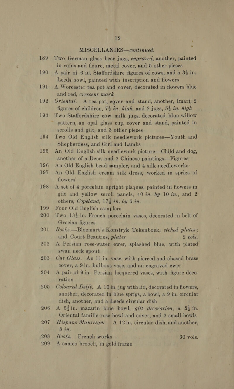 MISCELLANIES—continued. Two German glass beer jugs, engraved, another, painted in ruins and figure, metal cover, and 5 other pieces _A pair of 6 in. Staffordshire figures of cows, and a 34% in. Leeds bowl, painted with inscription and flowers A Worcester tea pot and cover, decorated in flowers blue and red, crescent mark Oriental. A tea pot, cover and stand, another, Imari, 2 figures of children, 74 in. high, and 2 jugs, 5% in. high Two Staffordshire cow milk jugs, decorated blue willow scrolls and gilt, and 3 other pieces Two Old English silk needlework pictures—Youth and Shepherdess, and Girl and Lambs An Old English silk needlework picture—Child and dog, another of a Deer, and 2 Chinese paintings—Figures An Old English bead sampler, and 4 silk needleworks An Old English cream silk dress, worked in sprigs of flowers A set of 4 porcelain upright plaques, painted in flowers in gilt and yellow scroll panels, 40 in. by 10 in., and 2 others, Copeland, 174 in. by 5 in. Four Old English samplers Two 133 in. French porcelain vases, decorated in belt of Grecian figures Books.—Bloemart’s Konstryk Tekenboek, etched plates ; and Court Beauties, plates 2 vols. A Persian rose-water ewer, splashed blue, with plated swan neck spout Cut Glass. An 11in. vase, with pierced and chased brass cover, a 9in. bulbous vase, and an engraved ewer A pair of 9in. Persian lacquered vases, with figure deco- ration Coloured Delft. A 10 in. jug with lid, decorated in flowers, another, decorated in blue sprigs, a bowl, a 9 in. circular dish, another, and a Leeds circular dish A 5gin. mazarin blue bowl, gilt decoration, a 5% in. Oriental famille rose bow] and cover, and 2 small bowls Hispano-Mauresque. A 12in. circular dish, and another, 8 in. Books. French works 30 vols. A cameo brooch, in gold frame