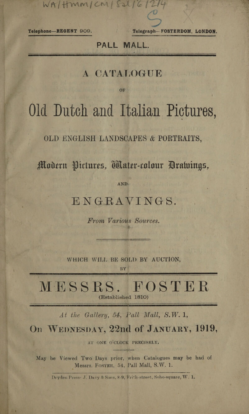  WA / dm | Om | Sat fe [214 a a Seren, Telephone—REGENT 909, ae Telegraph— FOSTERDOM, LONDON. PALL MALL.  OF Old Dutch and Italian Pictures, OLD ENGLISH LANDSCAPES &amp; PORTRAITS, Modern Pictures, Cater-colour Aratuings, AND, ENGRAVINGS. From Various Sources. WHICH WILL BE SOLD BY AUCTION, ; BY?  “MESSRS. FOSTER: (Hstablished 1810) —_———$&lt;$ $$ $$$    At the Gallery, 54: Pall Mall, S.W. 1, On WEDNESDAY, 22nd of JANUARY, 1919, AT ONE O'CLOCK PRECISELY. May be Viewed Two Days prior, when Catalogues may be had of Messrs. Fosrmr, 54. Pall Mall, S.W. 1  Dryden Press: J. Davy &amp; Sons, 8-9, 'Frith-street, Soho-square, W, 1. 