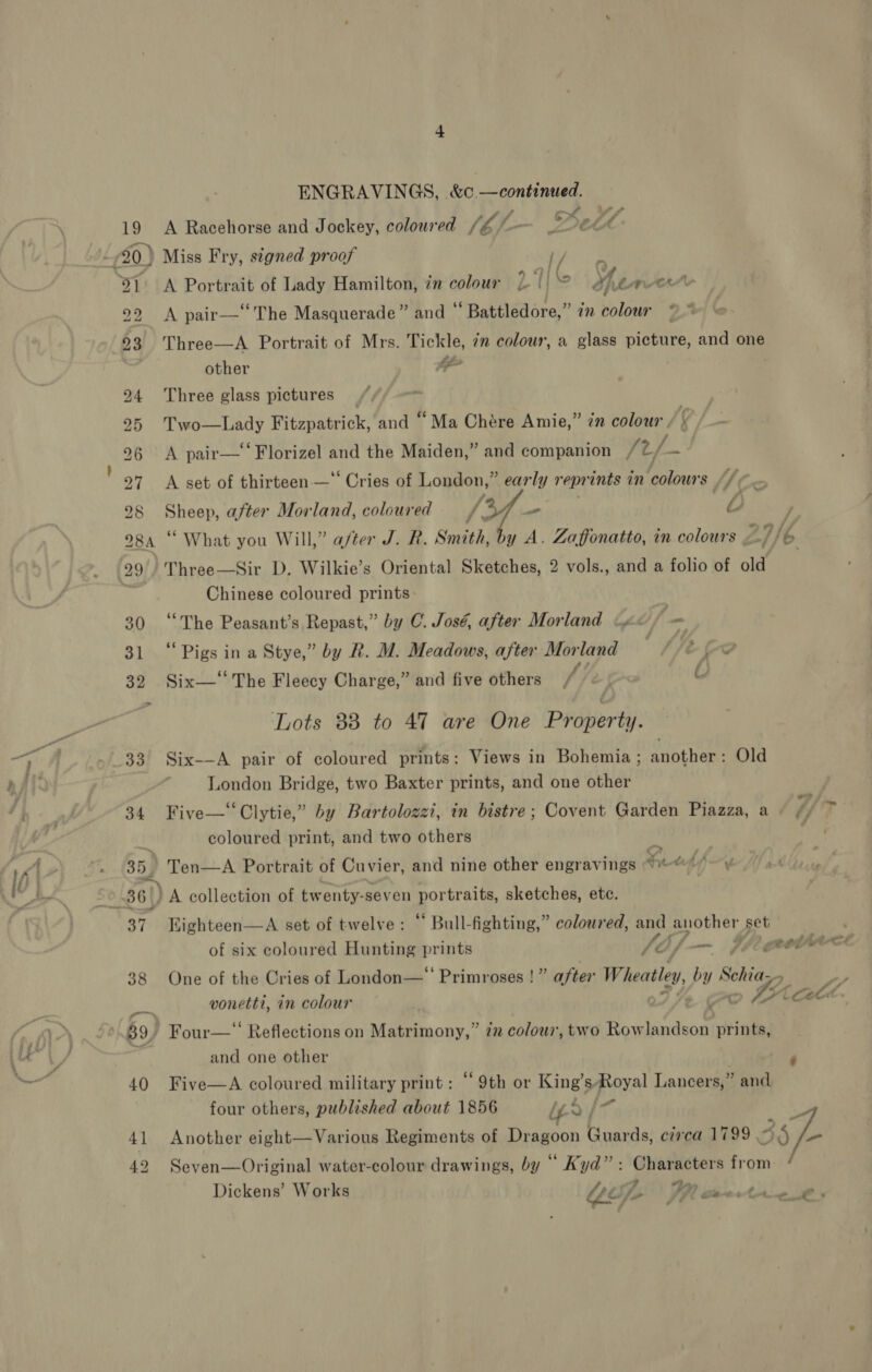 19 22 23 ENGRAVINGS, &amp;c—continued. ost ef 7 3 - A Racehorse and Jockey, coloured 1 6 Miss Fry, stgned proof ey ce A Portrait of Lady Hamilton, in colour L Ij afin ow A pair—‘‘The Masquerade” and ° ‘Battledore, an colour ~~ Three—A Portrait of Mrs. Tickle, 7m colour, a glass picture, and one other e Three glass pictures _ Two—Lady Fitzpatrick, and “Ma Chére Amie,” in colour / | A pair—‘“‘Florizel and the Maiden,” and companion am A set of thirteen — Cries of London,” early reprints in colours: if , Sheep, after Morland, coloured VAY ales “L Three—Sir D. Wilkie’s Oriental Sketches, 2 vols., and a folio of old Chinese coloured prints: “The Peasant’s Repast,” by C. José, after Morland .« f - ‘Pigs in a Stye,” by R. M. Meadows, after Morland Ssece Six— The Fleecy Charge,” and five others ' Lots 883 to 47 are One Property. Six-—A pair of coloured prints: Views in Bohemia; another: Old London Bridge, two Baxter prints, and one other o* Five—‘‘Clytie,” by Bartolozzi, in bistre; Covent Garden Piazza, a © ¢/ coloured print, and two others | “= Kighteen—A set of twelve : “ Bull-fighting,” coloured, and another set of six coloured Hunting prints / Ke {/— fiiaetrr One of the Cries of London— Primroses !” after Wheatley, my Schia,, . vonetti, in colour - Oc ca Cock » Four—‘‘ Reflections on Matrimony,” 22 colour, two Rowlandson prints, and one other Five—A coloured military print : “9th or King’sRoyal Lancers,” and four others, published about 1856 ied |- ihe Another eight—Various Regiments of Dragoon Guards, circa 1799 55 f- Seven—Original water-colour drawings, by “ Kyd”: Characters from: ‘ Dickens’ Works Yop IRR ax Sethe ney