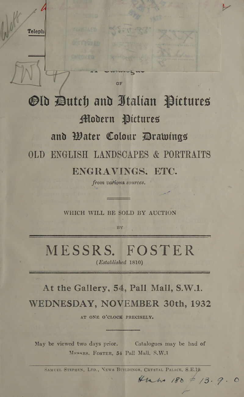 t / ae eae / ‘, Old Butch and Stalian Pictures Modern Pictures ; and Water Colour Drawings OLD ENGLISH LANDSCAPES &amp; PORTRAITS ENGRAVINGS. ETC. from vamous. sources.  ee WHICH WILL BE SOLD BY AUCTION BY MESSRS. FOSTER (Established 1810) At the Gallery, 54, Pall Mall, S.W.L. WEDNESDAY, NOVEMBER 30th, 1932 AT ONE O’CLOCK PRECISELY. May be viewed two days prior. Catalogues may be had of Messrs. Foster, 54 Pal! Mall, S.W.1 SAMUEL STEPHEN, LTp., News BuitpiInes, Crystat Parace, 8.1.19. Emm /f3 4 /3.97. O — -