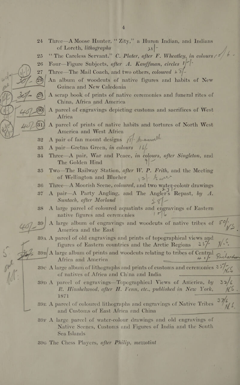 4 24 Three—A Moose Hunter, ** Zity,” a Huron Indian, and Indians of Loreth, lithographs at oy 25 ‘°* The Careless Servant.” C. Plater, after F. Wheatley, in colours / (i b - 26 Four—Figure Subjects, after A. Kauffman, circles ! di {,\/\’} 27 Three—The Mail Coach, and two others, coloured 2 a | R722) An album of woodcuts of native figures and habits of New ge Guinea and New Caledonia | f | sf 8) A scrap book of prints of native ceremonies and funeral rites of China, Africa and America 8 A parcel of engravings depicting customs and sacrifices of West Lo]   Africa A parcel of prints of native habits and tortures of North West America and West Africa ‘ 32 A pair of fan mount designs /Y/- Myrranw* 33 A pair—Gretna Green, in colours /6/.  34 Three—A pair, War and Peace, in colours, after Singleton, and The Golden Hind cA 35 Two—The Railway Station, after W. P. Frith, and the Meeting of Wellington and Blucher \ah Je pw 36 Three—A Moorish Scene, coloured, and two Mpste -colour drawings 37 A pair—A Party Angling, and The Anders Repast, by A. Suntach, after Morland 3$€l- 38 &lt;A large parcel of coloured aquatints and cian ings of Eastern native figures and ceremonies ase ,,&lt;) 89] A large album of engravings and woodcuts of native tribes of 59 Cf America and the East vs. ~     394 A parcel of old engravings and prints of topographical VIEWS a C figures of Eastern countries and the Arctic Regions va Wes  : f a ‘\ 39n/ A large album of prints and woodcuts relating to tribes of Central of , Africa and America eee a tf Socata f , y | 39c A large album of lithographs and prints of customs and ceremonies 8 We f if . ) of natives of Africa and China and India 39p A parcel of engravings—Topographical Views of America, by 32/¢ R. Hinshelwood, after H. Fenn, etc., published in New York, NS . 1871 395 A parcel of coloured lithographs and engravings of Native Tribes a Ve and Customs of East Africa end China hs   39r A large parcel of water-colour drawings and old engravings of Native Scenes, Customs and Figures of India and the South Sea Islands 39a The Chess Players, after Philip, mezzotint