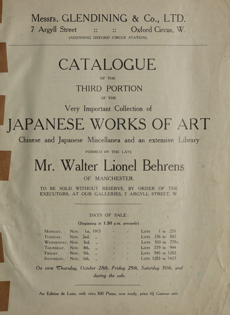 7 Argyll Street : :: Oxford Circus, W. (ADJOINING OXFORD CIRCUS STATION). CA | ALOGUE. OF Bite: THIRD PORTION OF THE Very Important Collection of JAPANESE WORKS OF ART Chinese and Japanese Miscellanea and an extensive [ibrary FORMED BY THE LATE 'Mr. Walter Lionel Behrens OF MANCHESTER.  TOMBE sae WLEMOUT, RESERVE BY ORDER OF THE EXECUTORS, AT OUR GALLERIES, 7 ARGYLL STREET, W. DAYS OF SALE: (Beginning at 1.30 p.m. precisely). Monpay, Nov: Ist, 1915 - - Lots Pato 2255 TUESDAY, Nov. 2nd, _,, - “ Pores 200. to° 502 WepnespDAy, Nov. 3rd, _,, - - ome, 903. to (778A THursDAy, Nov. 4th, ,, - - Lots 779 to 944 FRIDAY. Nov, 5th, _,, - . Lots 945 to 1202 SaTurRDAY, Nov. 6th, _,, - - Lots 1203 to 1423  On view Thursday, October 28th, Friday 29th, Saturday 30th, and during the sale. An Edition de Luxe, with circa 300 Plates, now ready, price 6$ Guineas nett. 