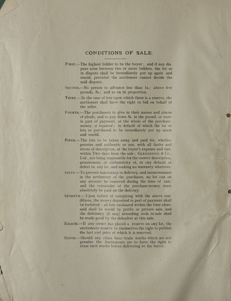 First.—The highest bidder to be the buyer ; and if any dis. pute arise between two or more bidders, the lot so in dispute shall be immediately put up again and resold, provided the auctioneer cannot decide the said dispute. SECOND.—No person to advance less than Is.; above five pounds, 5s.; and so on in proportion. Turrp.—In the case of lots upon which there is a reserve, the auctioneer shall have the right to bid on behalf of the seller. FourtTH.—The purchasers to give in their names and places of abode, and to pay down 5s. in the pound, or more in part of payment, or the whole of the purchase- money, 1f required ; in default of which the lot or lots so purchased to be immediately put up again and resold. FirtH.—The lots to be taken away and paid for, whether genuine and authentic or not, with all faults and errors of description, at the buyer’s expense and risk, within Two days from the sale; GLENDINING &amp; Co., Ltd., not being responsible for the correct description, genuineness, or authenticity of, or any default or defect in, any lot, and making no warranty whatever. S1xruH.—To prevent inaccuracy in delivery, and inconvenience in the settlement of the purchases, no lot can on any account be removed during the time of sale, and the remainder of the purchase-money must absolutely be paid on the delivery. SEVENTH.—Upon failure ot complying with the above con- ditions, the money deposited in part of payment shall be forfeited ; all lots uncleared within the time afore- said shall be resold by public or private sale, and the deficiency (if any) attending such re-sale shall be made good by the defaulter at this sale. ; E1guTH.—If any owner has placed a reserve on any lot, the auctioneers reserve to themselves the right to publish the fact and price at which it is reserved. NintH.—Should any china bear trade marks which are not genuine the Auctioneers are to have the right to erase such marks before delivering to the buyer. 