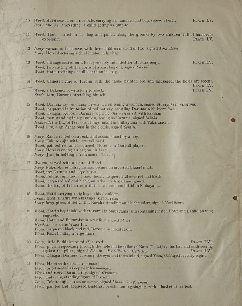 10 oF 12 13 16 19 20 21 Wood, Hotei seated on a rice bale, carrying his hammer and bag, signed Minko. PEATE SUVs Ivory, the Ni O wrestling, a child acting as umpire. Wood, Hotei seated in his bag and pulled along the ground by two children, full of humorous expression. PLATE LV. Ivory, variant of the above, with three children instead of two, signed Toshichika. Ivory, Hotei disclosing a child hidden in his bag. Wood, old sage seated on a lion, probably intended for Hattara Sonja. PLATE LV. Wood, Jizo cutting off the horns of a kneeling oni, signed Shusat. Wood, Chinese figure of Jurojin with the tama, painted red and lacquered, the holes are recent. PLaTE LV. Stag’s horn, Daruma stretching himself. Wood, Daruma toy becoming alive and frightening a woman, signed Masayuki in hiragana. Wood, lacquered in imitation of red pottery, scowling Daruma with ivory face. Wood, Okiagari Koboshi Daruma, signed: Old man of 74, with kakihan. Wood, man standing in a pumpkin, posing as Daruma, signed Minko. Boxwood, the Bag of Precious Things, inlaid in Shibayama with Takaramono. Wood manju, an Arhat bust in the clouds, signed Sentsu. Ivory, Rakan seated on a rock, and accompanied by a boy. Ivory, Fukurokujiu with very tall head. Wood, painted red and lacquered, Hotei as a football player. Ivory, Hotei carrying his bag on his head. Ivory, Jurojin holding a kakemono. “&amp;/+ 4 \ Ivory, Fukurokujiu hiding his face behind an inverted Okamé mask. Wood, toy Daruma and large hossu. Wood, Fukurokujiu and a crane, thickly lacquered all over red and black. Wood, lacquered red and black, an Arhat with staff and gourd. Wood, the Bag of Treasures with the Takaramono inlaid in Shibayama. Wood, Hotei carrying a big bag on his shoulders. Shitan wood, Bhadra with his tiger, signed Jssaz. Ivory, large piece, Hotei with a Karako standing on his shoulders, signed Yoshitomo. Wood, Hotei’s bag inlaid with treasures in Shibayama, and containing inside Hotei and a child playing Sugoroku. Wood, Hotei and Fukurokujiu wrestling, signed Miwa. Bamboo, one of the Wago Jin. Wood, lacquered black and red, Daruma in meditation. Wood, Bozu holding a large tama. Ivory, little Buddhist priest (?) seated. PLATE LVI. Wood, pilgrim squeezing through the hole in the pillar of Nara (Todaiji) ; his hat and staff resting against the pillar ; signed Kémin. Ex-Gilbertson Collection. PLATE LVE Wood, Okiagari Daruma, yawning, the eyes and teeth inlaid, signed Tokujutet, ‘aged seventy-eight.. Wood, Hotei with enormous stomach. Wood, priest seated asleep near his mokugio. Wood and ivory, Daruma toy, signed Giokusen. Wood and ivory, standing figure of Daruma. Ivory, Fukurokujiu seated on a stag, signed Masa-mizu (Sho-sui). Wood, painted and lacquered Buddhist priest standing singing, with a basket at his feet.
