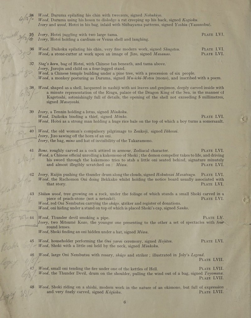 Wood, Daruma using his hossu to dislodge a rat creeping up his back, signed Kogioku. Ivory and wood, Hotei in his bag, inlaid ea Shibayama patterns, signed Yoshin (Yasunobu). 35 Ivory, Hotei juggling with two large tama. | PLATE LVI. « Ivory, Hotei holding a cardium or Venus shell and laughing. 36 Wood, Daikoku epilating his chin, very fine modern work, signed Shugetsu. Ppate LV “ Wood, a stone-cutter at work upon an image of Jizo, signed Masanao. . PLATEREYI: 37 Stag’s horn, bag of Hotei, with Chinese fan beneath, and tama above. Ivory, Jurojin and child on a four-legged stand. Wood, a Chinese temple building under a pine tree, with a procession of six people. Wood, a monkey posturing as Daruma, signed Mu-ichi-Motsu (mono), and inscribed with a poem. a minute representation of the Riugu, palace of the Dragon King of the Sea, in the manner cf Kagetoshi, astonishingly full of details, the opening of the shell not exceeding 5 millimetres, signed Masayoshi. 39 Ivory, a Tennin holding a lotus, signed Minkoku. Wood, Daikoku binding a thief, signed Minko. PLATE: LVI, Wood, Hotei as a strong man holding a huge rice bale on the top of which a boy turns a somersault. 40 | Wood, the old woman’s compulsory pilgrimage to Zenkoji, signed [kkosai. _, Ivory, Jizo sawing off the horn of an oni. Ivory, the bag, mino and hat of invisibility of the Takaramono. 41 Bone, roughly carved as a cock attired in armour, Zodiacal character. PLaTE LVI. Wood, a Chinese official unrolling a kakemono of Shoki ; the demon compeller takes to life, and driving his sword through the kakemono tries to stab a little oni seated behind, signature minutely and almost illegibly scratched on: Miwa. Prate LYE 42 Ivory, Raijin pushing the thunder drum along the clouds, signed Hokutosa1 Masatsugu. PLATE LVI. Wood, the Rachomon Oni doing Bekkako whilst holga the notice board usually associated with that story. PLATE LN 43 Sihitan wood, tree growing on a rock, under the foliage of which stands a small Shoki carved in a piece of peach-stone (not a netsuké). PrATEr LVI: Wood, red Oni Nembutsu carrying the shugo, striker and dette of donations. Wood, oni hiding under a stand on top of which is placed Shoki’s cap, signed Sanko. 44 \Wood, Thunder devil smoking a pipe. PLATE LY. ~~econl round lenses. Wood, Shoki finding an oni hidden under a hat, signed Miwa. 45 Wood, householder performing the Oni yavai ceremony, signed Hojitsu. PLATE LVI. Wood, Shoki with a little oni held by the neck, signed Minkoku. 46 Wood, large Oni Nembutsu with rosary, shdigo and striker ; illustrated in Joly’s Legend. PLATE LVII. 47 Wood, small oni tending the fire under one of the kettles of Hell. PiaTE LVI. _ Wood, the Thunder Devil, drum on the shoulder, po the wind out of a bag, signed Toyomasa. ; -PLATE) LVIL 48 Wood, Shoki riding on a shishi, modern work in the nature be an okimono, but full of expression , and very finely carved, signed K dgioku. PLATE LVII.
