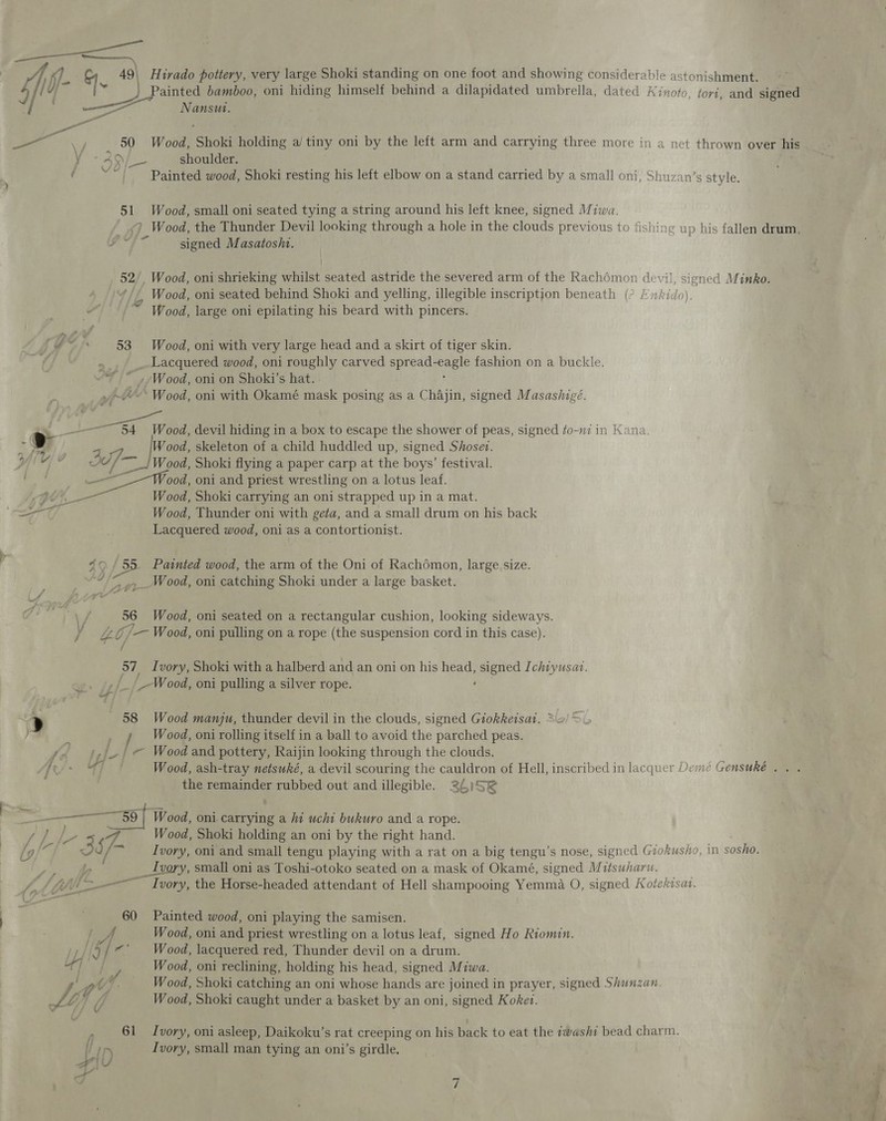 Painted bamboo, oni hiding himself behind a dilapidated umbrella, dated Kinoto, tori, and signed /: =i) Nansu. i — ‘i . . a ‘pA 50 Wood, Shoki holding a/ tiny oni by the left arm and carrying three more in a net thrown over his yo AN; shoulder. f og Painted wood, Shoki resting his left elbow on a stand carried by a small oni, Shuzan’s style. 51 Wood, small oni seated tying a string around his left knee, signed Miwa. ) Wood, the Thunder Devil looking through a hole in the clouds previous to fishing up his fallen drum, signed Masatosht. 52/, Wood, oni shrieking whilst seated astride the severed arm of the Rachémon devil, signed Minko. ¢// Wood, oni seated behind Shoki and yelling, illegible inscription beneath (° /zkido). ~ Wood, large oni epilating his beard with pincers. | Go 53 Wood, oni with very large head and a skirt of tiger skin. Lacquered wood, oni roughly carved spread- Bees fashion on a buckle. - Wood, oni on Shoki’s hat. pth ‘Wood, oni with Okamé mask posing as a Chajin, signed Masashigé. pee, devil hiding in a box to escape the shower of peas, signed ¢o-mi in Kana ap Wood, skeleton of a child huddled up, signed Shosev. Ypres © jaf — Wood, Shoki flying a paper carp at the boys’ festival. j a ood, oni and priest wrestling on a lotus leaf. Wood, Shoki carrying an oni strapped up in a mat. Wood, Thunder oni with geta, and a small drum on his back Lacquered wood, oni as a contortionist.     40 / 55 Painted wood, the arm of the Oni of Rachémon, large size. “fin ,_ Wood, oni catching Shoki under a large basket. 56 Wood, oni seated on a rectangular cushion, looking sideways. Y £¢/—Wood, oni pulling on a rope (the suspension cord in this case). me. 57 Ivory, Shoki with a halberd and an oni on his head, epee Ichiyusat. _-W ood, oni pulling a silver rope. &gt; 58 Wood manju, thunder devil in the clouds, signed Giokkeisat. * p / Wood, oni rolling itself in a ball to avoid the parched peas. ’ ,/./ — Wood and pottery, Raijin looking through the clouds. Te/- “4 Wood, ash-tray netsuké, a devil scouring the cauldron of Hell, inscribed in lacquer Demce Gensuké . . . the remainder rubbed out and illegible. 26)52 —- ee en) / Wood, oni carrying a hi uchi bukuro and a rope. / P# oS J Wood, Shoki holding an oni by the right hand. OE 357 ‘~ Ivory, oni and small tengu playing with a rat on a big tengu’s nose, signed Giokusho, in sosho. _ Ivory, small oni as Toshi-otoko seated on a mask of Okamé, signed Mttsuharw. / 4 Lat lL Ivory, the Horse-headed attendant of Hell shampooing Yemma O, signed Kotekisat. 60 Painted wood, oni playing the samisen. ; 4. Wood, oni and priest wrestling on a lotus leaf, signed Ho Riomin. ce / / 3 Wood, lacquered red, Thunder devil on a drum. 4] | e Wood, oni reclining, holding his head, signed Miwa. OU) Wood, Shoki catching an oni whose hands are joined in prayer, signed Shunzan. J LL 0 Wood, Shoki caught under a basket by an oni, signed Koket. : 61 Ivory, oni asleep, Daikoku’s rat creeping on his back to eat the zwashi bead charm. fpr Ivory, small man tying an oni’s girdle. aly