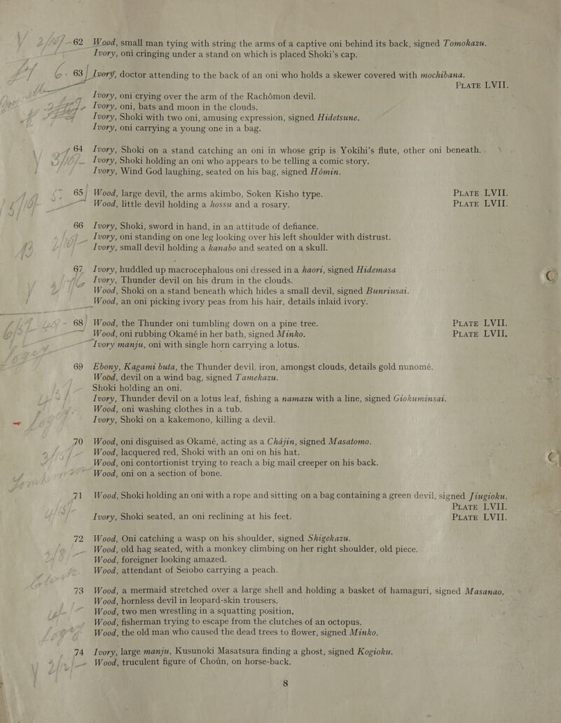 | 62 i ot Tie ae 4 64 a 66 Wood, small man tying with string the arms of a captive oni behind its back, signed Tomokazu. Ivory, oni cringing under a stand on which is placed Shoki’s cap. Ivory, oni crying over the arm of the Rachémon devil. Ivory, oni, bats and moon in the clouds. Ivory, Shoki with two oni, amusing expression, signed Hidetsune. Ivory, oni carrying a young one in a bag. Ivory, Shoki on a stand catching an oni in whose grip is Yokihi’s flute, other oni beneath. Ivory, Shoki holding an oni who appears to be telling a comic story. Ivory, Wind God laughing, seated on his bag, signed Hémin. Ivory, Shoki, sword in hand, in an attitude of defiance. Ivory, oni standing on one leg looking over his left shoulder with distrust. Ivory, small devil holding a kanabo and seated on a skull. Ivory, huddled up macrocephalous oni dressed in a haovi, signed Hidemasa Ivory, Thunder devil on his drum in the clouds. Wood, Shoki on a stand beneath which hides a small devil, signed Bunriusat. 69 70 71 72 74 “Ivory manju, oni with single horn carrying a lotus. Ebony, Kagami buta, the Thunder devil. iron, amongst clouds, details gold nunomé. Wood, devil on a wind bag, signed Tamekazu. Shoki holding an oni. Ivory, Thunder devil on a lotus leaf, fishing a namazu with a line, signed Giokuminsat. Wood, oni washing clothes in a tub. Ivory, Shoki on a kakemono, killing a devil. Wood, oni disguised as Okamé, acting as a Chajin, signed Masatomo. Wood, lacquered red, Shoki with an oni on his hat. Wood, oni contortionist trying to reach a big mail creeper on his back. Wood, oni on a section of bone. Wood, Oni catching a wasp on his shoulder, signed Shigekazu. Wood, old hag seated, with a monkey climbing on her right shoulder, old piece. Wood, foreigner looking amazed. Wood, attendant of Seiobo carrying a peach. Wood, a mermaid stretched over a large shell and holding a basket of hamaguri, signed Masanao. Wood, hornless devil in leopard-skin trousers. Wood, two men wrestling in a squatting position. Wood, fisherman trying to escape from the clutches of an octopus. Wood, the old man who caused the dead trees to flower, signed Minko. Ivory, large manju, Kusunoki Masatsura finding a ghost, signed Kogioku. Wood, truculent figure of Chotin, on horse-back.