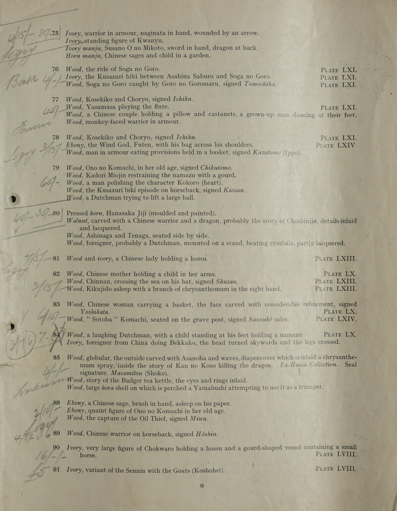 peer ieee ——— / » At L— SC /.75| I vory, warrior in armour, naginata in hand, wounded by an arrow. “uy / I v0ryestanding figure of Kwanyu. | PF,” _—-~Tvory manju, Susano O no Mikoto, sword in hand, dragon at back. LU ee Horn manju, Chinese sages and child in a garden. 76 Wood, the ride of Soga no Goro. PLATE LXI. 2 Ivory, the Kusazuri biki between Asahina Saburo and Soga no Goro. PLATE LXI- ; “Wood, Soga no Goro caught by Goro no Goromaru, signed Tomochika. PLATE LXI. 77. Wood, Kosekiko and Choryo, signed Ichiku. ,, &lt;9 _Wood, Yasumasa playing the flute. PLATE LXL “~“!~ Wood, a Chinese couple, holding a pillow and castanets, a grown-up man dancing at their feet. 2 Wood, monkey-faced warrior in armour. 78 Wood, Kosekiko and Choryo, signed Ichiku. PLATE LXI. 2 Lg y Ebony, the Wind God, Futen, with his bag across his shoulders. PLATE LXIV. Wood, man in armour eating provisions held in a basket, signed Kazutov 79 Wood, Ono no Komachi, in her old age, signed Chikutomo. ee Wood, Kadori Miojin restraining the namazu with a gourd. (6). - Wood, a man polishing the character Kokoro (heart). Wood, the Kusazuri biki episode on horseback, signed Kiozan. 9 ee a Dutchman trying to lift a large ball. Jo 0 | Pressed horn, Hanasaka Jiji (moulded and painted).  Walnut, carved with a Chinese warrior and a dragon, probably the story of Choshinjin, detailsinlaid — pe ere” and lacquered. Wood, Ashinaga and Tenaga, seated side by side. Wood, foreigner, probably a Dutchman, mounted on a stand, beating cymbals, partly lacquered. 7 -~81 Wood and ivory, a Chinese lady holding a hossu. PLATE LXIIT. 82 Wood, Chinese mother holding a child in her arms. PLATE MIS _# Wood, Chinnan, crossing the sea on his hat, signed Shuzan. PLATE DX »--Wood, Kikujido asleep with a branch of chrysanthemum in the right hand. PLATE LXE 83 Wood, Chinese woman carrying a basket, the face carved with considerable refinement, signed y Yoshtkata. PLATE LX, ~~ Wood, “ Sotoba’’ Komachi, seated on the grave post, signed Sansuwké saku PLATE LXIV. » \ Wood, a laughing Dutchman, with a child standing at his feet holding a namazu PLATE LX. g} Ivory, foreigner from China doing Bekkako, the head turned skywards and the legs crossed. ae 85 Wood, globular, the outside carved with Asanoha and waves, diapers over which is inlaid a chrysanthe- slime at os mum spray, inside the story of Kan no Koso killing the dragon. /x-Huish ( ollection. Seal - signature, Masamitsu (Shoko). Py he Wood, story of the Badger tea kettle, the eyes and rings inlaid. eS W ood, large hora shell on which is perched a Yamabushi attempting to use it as a trumpet. Ebony, a Chinese sage, brush in hand, asleep on his paper. 4/i0 “Ebony, quaint figure of Ono no Komachi in her old age. ' | 4 Wood, the capture of the Oil Thief, signed Miwa. f i ie KG Y} P &amp; “¥ ig 89. Wood, Chinese warrior on horseback, signed Hodshin. 90 Ivory, very large figure of Chokwaro holding a hossu and a gourd-shaped vessel conté ining a small fA / bof —/m horse. PLATE LVL © 91 Ivory, variant of the Sennin with the Goats (Koshohei). PLATE LVI. “Vs
