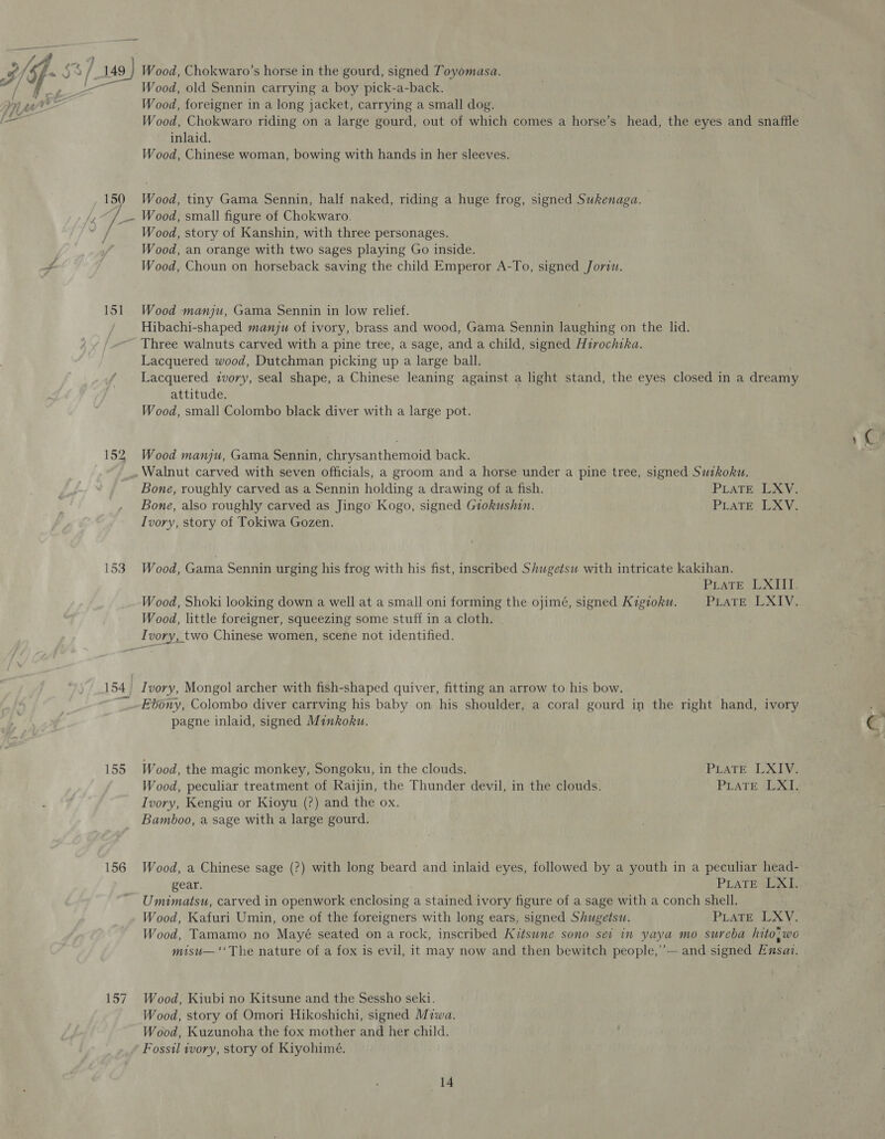 152 Wood, old Sennin carrying a boy pick-a-back. Wood, Chokwaro riding on a large gourd, out of which comes a horse’s head, the eyes and snaffle inlaid. Wood, Chinese woman, bowing with hands in her sleeves. Wood, tiny Gama Sennin, half naked, riding a huge frog, signed Sukenaga. Wood, story of Kanshin, with three personages. Wood, an orange with two sages playing Go inside. Wood, Choun on horseback saving the child Emperor A-To, signed Jorviu. Wood manju, Gama Sennin in low relief. Hibachi-shaped manju of ivory, brass and wood, Gama Sennin laughing on the lid. Three walnuts carved with a pine tree, a sage, and a child, signed Hirochika. Lacquered wood, Dutchman picking up a large ball. Lacquered ivory, seal shape, a Chinese leaning against a light stand, the eyes closed in a dreamy attitude. Wood, small Colombo black diver with a large pot. Wood manju, Gama Sennin, chrysanthemoid back. Bone, roughly carved as a Sennin holding a drawing of a fish. PLATE LCV. Bone, also roughly carved as Jingo Kogo, signed Giokushin. PLATE LXV. Ivory, story of Tokiwa Gozen. Wood, Gama Sennin urging his frog with his fist, inscribed Shugetsw with intricate kakihan. PLATE LXIII. Wood, Shoki looking down a well at a small oni forming the ojimé, signed Kigioku. PLATE LXIV. Wood, little foreigner, squeezing some stuff in a cloth. 154, 156 157 Ivory, Mongol archer with fish-shaped quiver, fitting an arrow to his bow. Ebony, Colombo diver carrving his baby on his shoulder, a coral gourd in the right hand, ivory pagne inlaid, signed Minkoku. Wood, the magic monkey, Songoku, in the clouds. PLATE LXIV. Wood, peculiar treatment of Raijin, the Thunder devil, in the clouds. PLATE XT, Ivory, Kengiu or Kioyu (?) and the ox. Bamboo, a sage with a large gourd. Wood, a Chinese sage (?) with long beard and inlaid eyes, followed by a youth in a peculiar head- gear. PLATESLAL Umimatsu, carved in openwork enclosing a stained ivory figure of a sage with a conch shell. Wood, Kafuri Umin, one of the foreigners with long ears, signed Shugetsu. PLATE LXV. Wood, Tamamo no Mayé seated on a rock, inscribed Kitsune sono sei in yaya mo sureba hito;wo misu— ‘‘The nature of a fox is evil, it may now and then bewitch people,’’— and signed Ensat. Wood, Kiubi no Kitsune and the Sessho seki. Wood, story of Omori Hikoshichi, signed Miwa. Wood, Kuzunoha the fox mother and her child. Fossil wory, story of Kiyohimé.