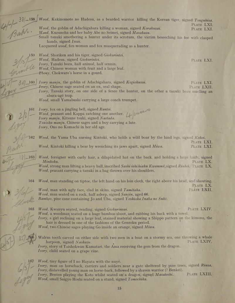 ) 39/158 Fim “ate : AY hh a Psy * f 9 4 é —_ , ~~ gg =~ Wood, Kakinomoto no Hadesu, as a bearded warrior killing the Korean tiger, signed Tsuguhisa. PLATE. 123 Wood, the copie of Adachigahara killing a woman, signed Korakusat. Pirate LXI. d, Kuzunoha and her baby Abe no Seimei, signed Masakazu. Small tanuki smothering a hunter under its scrotum, the victim beseeching his foe with clasped hands, signed Jssaz. Lacquered wood, fox-woman and fox masquerading as a hunter. Wood, Shoriken and his tiger, signed Giokurintet. Wood, Hadesu, signed Giokurinter. Ivory, Tanuki bozu, half animal, half sennin. Wood, Chinese woman with fruit and a large leaf. PLATE) Melee . J ea ~~ - 74 ee , R d 1 62 : } | ee oe, - f 163) Ww it 164 165 Be 4  it — . | “a f fi | 3 Jj # 167 ia sy ke SA ie 7 tal f q a _- * — PLATE Boe PLATE Joie 1 smelling an _4Ivory, Chinese sage seated on an ox, seal shape. Ivory, Tanuki story, on one side of a fence the hunter, on the other a tanuki bozi abura-agé trap. Wood, small Yamabushi carrying a large conch trumpet. Ivory, fox on a jingling bell, signed Rantev. Wood, peasant and Kappa catching one another. Ivory manju, Kitsune tsuki, signed Naotada. Tsuishu manju, Chinese sages and a boy carrying a lute. Ivory, Ono no Komachi in her old age. —T Wood, the Yama Uba nursing Kintoki, who holds a wild boar by the hind legs, signed Kokez. PLATE LXI. Wood, Kintoki killing a bear by wrenching its jaws apart, signed Miwa. PLATE LXI. cnife, signed PLATE LX. Wood, foreigner with curly hair, a dilapidated hat on the back, and holding a large ! Minkoku. Wood, peasant carrying a tanuki in a bag thrown over his shoulders. Wood, man standing on tiptoe, the left hand on his loin cloth, the right above his head, and shouting. PLATE LX. Wood, man with ugly face, clad in skins, signed Tamétaka. PLATE EXGII. Wood, man seated on a rock, half asleep, signed Sanjin, aged 66. Bamboo, pine cone containing Jo and Uba, signed Yoshioka Inaba no Suke. Wood, Kwanyu seated, reading, signed Giokurinsat. PLATE LXIV. Wood, a woodman seated on a huge bamboo shoot, and rubbing his back with a towel. Ivory, a girl reclining on a large leaf, stained material showing a Shippo pattern on the kimono, the hair is dressed in one of the fashions of the Genroku period. Wood, two Chinese sages playing Go inside an orange, signed Miwa. Walrus tooth carved on either side with two men in a boat on a stormy sea, one throwing a whale harpoon, signed Naokazw. PLATE LXIV. Ivory, story of Taishokwan Kamatari, the Ama receiving the gem from the dragon. Ivory, child seated on a grape vine. Wood, tiny figure of I no Hayata with the nuyé. Ivory, man on horseback, carriers and soldiers near a gate sheltered by pine trees, signed Rea Ivory, dishevelled young man on horse-back, followed by a shaven warrior (? Benkei). Ivory, Benten playing the Koto whilst seated on’ a dragon, signed Masatosht, Wood, small Saigyo Hoshi seated on a stand, signed Tomochika. PLATE LXIII.