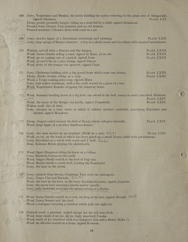 168 171 ~] bo 176 178 | Ivory, Yoshitsune and Benkei, the latter holding the notice referring to the plum tree of Amagasaki, signed Shounsat. PLATE LixT? Ebony, priest, probably Saigyo, riding on a mule led by a child, signed Shéminsat. Pressed horn, Otsuyé, Fuji-musumé and an old woman. Pressed material, Colombo diver with coral in a jar. Ivory, slender figure of a Dutchman stretching and yawning. PLATE LALIT, Walnut, carved with a Benten and the dragon. PLATE LXIII. Wood, Gama Sennin riding a toad, signed in Kana Jo-no-shi. PLATESE XII. Wood, an ox coming out of a gourd, signed Jssaz. PLATE LXIII. Wood, Jo and Uba on a pine stump, signed Shusen. Wood, story of the tongue-cut sparrow, signed Unpo. Ivory, Chokwaro holding aloft a big gourd from which issue two horses. PLATE LAT Ebony, Kinko Sennin riding on a carp. PLaTE LXIII. Wood, a Tengu making miso soup, signed Miwa. Ivory, half-naked woodman, with a flat staff, seated on a piece of a tree. Wood, Kugutsumé Kaneko stopping the runaway horse. Wood, Samurai bending down in a big bow, one sword in the belt, rosary in hand, inscribed Minkoku. ry PEATE DALY, Walrus tooth, the oil thief. Ivory, octopus on a tako tsubo in which is hidden another cuttlefish, parodying Kiyohime and Anchin, signed Masakazu. Ebony, dragon coiled around the bell of Dojoji which collapses laterally. PLATE LXIY: Wood, large figure of a monkey Sambaso dancer. Ivory, two men seated on an elephant (Kichi in a pot). aly PLATES UXEE Wood, an ox, on the back of which has been glued up a small (ivory) child with persimmons. Ivory, Kiyohimé as a witch with mask and T staff. 236/64 Bone, Komuso Ronin playing the shakuhachi. Wood, Oguri Hangwan riding his horse on a Goban. Ivory, Bushishi Sennin on the scroll. Wood, Saigyo Hoshi seated at the foot of Fuji san. Wood, Benkei inside a conch shell, reading the Kanjinché. Ivory, the hare in the moon. Ivory, stained deep brown, Urashima Taro with the minogamé. Ivory, Yama Uba and Kintoki. 2'°/&gt; ! Wood, the hare in the boat, in the story Kachikachi yama, signed Jiugioku. Ivory, the moon hare carrying a mochi maker’s pestle. Vf vory, lady bashfully receiving the ministrations of a doctor. — Wood, Gama Sennin seated on a rock, his frog at his feet, signed Masahi. 20! Wood, a foreigner carrying a monkey which pulls his right ear. Painted wood, a prisoner, naked except for his red loin-cloth. Wood, large mask of an oni, 4} ins. high, inscribed Toraku. Wood, mask of Jo, inscribed with the character Gen and a flower (Kiku ?). Wood, an old man seated on a stone, signed Kounsat.