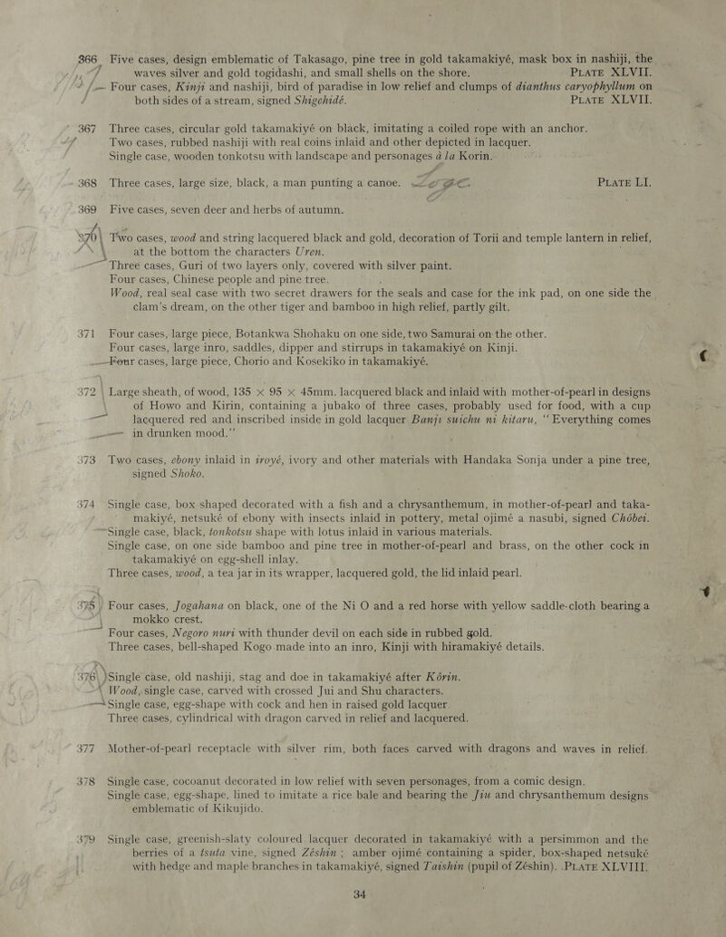 366 | Five cases, design emblematic of Takasago, pine tree in gold takamakiyé, mask box in nashiji, the ton waves silver and gold togidashi, and small shells on the shore. PLATE XLVII. / / Four cases, Kinji and nashiji, bird of paradise in low ae and clumps of dianthus caryophyllum on both sides of a stream, signed Shigehidé. : PLaTE XLVII. 367 Three cases, circular gold takamakiyé on black, imitating a coiled rope with an anchor. Two cases, rubbed nashiji with real coins inlaid and other depicted in lacquer. Single case, wooden tonkotsu with landscape and personages 4 /a Korin. . f a 368 Three cases, large size, black, a man punting a canoe. we ee” PraTE LI. 369 Five cases, seven deer and herbs of autumn. 37) Two cases, wood and string lacquered black and gold, decoration of Torii and temple lantern in relief, \\ at the bottom the characters Uren. Three cases, Guri of two layers only, covered with silver paint. Four cases, Chinese people and pine tree. Wood, real seal case with two secret drawers for the seals and case for the ink pad, on one &gt; side the clam’s dream, on the other tiger and bamboo in high relief, partly gilt. 371 Four cases, large piece, Botankwa Shohaku on one side, two Samurai on the other. Four cases, large inro, saddles, dipper and stirrups in takamakiyé on Kinji. --Feur cases, large piece, Chorio and Kosekiko in takamakiyé. 372 \ Large sheath, of wood, 135 x 95 x 45mm. lacquered black and inlaid with mother-of-pearl in designs of Howo and Kirin, containing a jubako of three cases, probably used for food, with a cup lacquered red and inscribed inside in gold lacquer Banqi suichu ni kitaru, “ Everything comes in drunken mood.” ana 1 373. Two cases, ebony inlaid in tvoyé, ivory and other materials with Handaka Sonja under a pine tree, signed Shoko. ww “I — Single case, box shaped decorated with a fish and a chrysanthemum, in mother-of-pear] and taka- makiyé, netsuké of ebony with insects inlaid in pottery, metal ojimé a nasubi, signed Chobet. Single case, black, tonkotsu shape with lotus inlaid in various materials. Single case, on one side bamboo and pine tree in mother-of-pearl and brass, on the other cock in takamakiyé on egg-shell inlay. Three cases, wood, a tea jar in its wrapper, lacquered gold, the lid inlaid pearl. 375 | Four cases, Jogahana on black, one of the Ni O and a red horse with yellow saddle-cloth bearing a 4) mokko crest. ~~ Four cases, Negovo nuri with thunder devil on each side in rubbed gold. Three cases, bell-shaped Kogo.made into an inro, Kinji with hiramakiyé details. 376 single case, old nashiji, stag and doe in takamakiyé after Ko6vin. \ Wood, single case, carved with crossed Jui and Shu characters. —~ Single case, egg-shape with cock and hen in raised gold lacquer. Three cases, cylindrical with dragon carved in relief and lacquered. 377 Mother-of-pearl receptacle with silver rim, both faces carved with dragons and waves in relief. 378 Single case, cocoanut decorated in low relief with seven personages, from a comic design. Single case, egg-shape, lined to imitate a rice bale and bearing the Jz and chrysanthemum designs emblematic of Kikujido. 379 Single case, greenish-slaty coloured lacquer decorated in takamakiyé with a persimmon and the berries of a ¢suta vine, signed Zéshin ; amber ojimé containing a spider, box-shaped netsuké with hedge and maple branches in takamakiyé, signed Tatshin (pupil of Zéshin). .PLATE XLVIII,