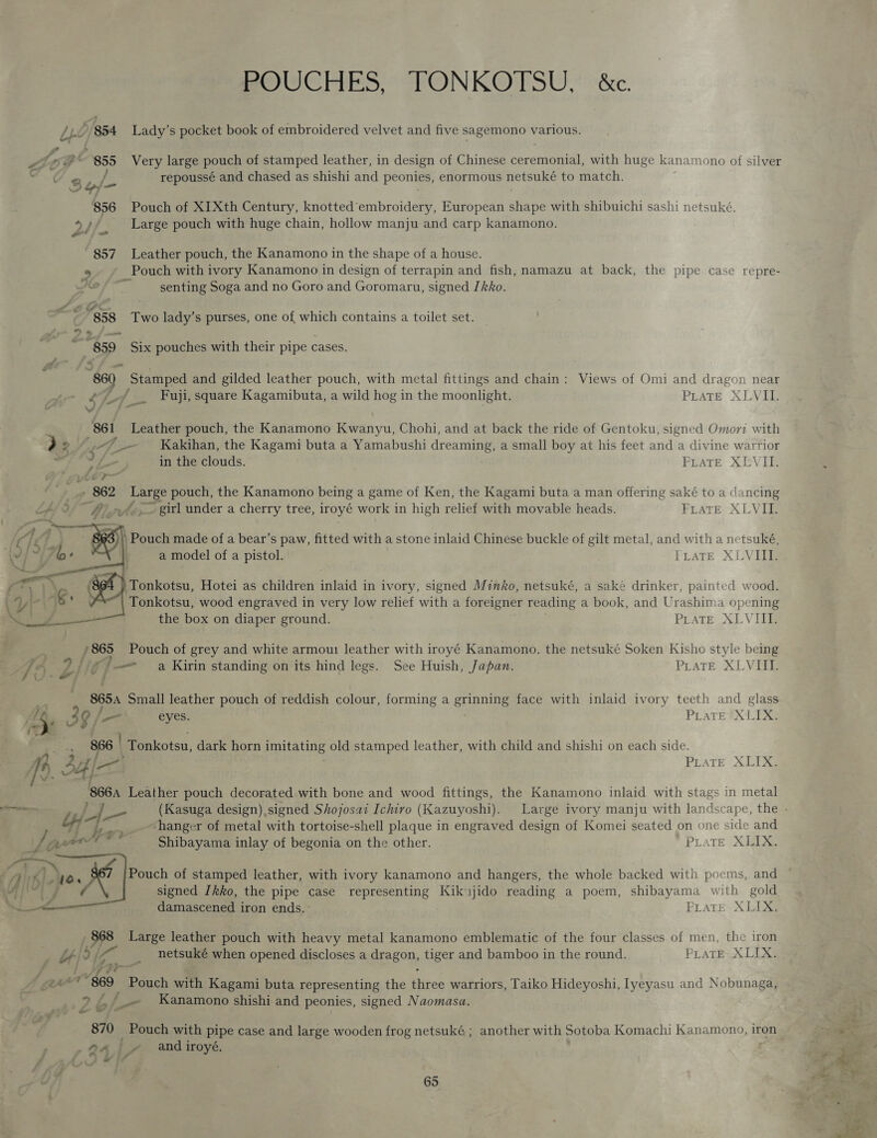 POUCHES, TONKOTSU, &amp;c. / Lv &gt; 954 Lady’s pocket book of embroidered velvet and five sagemono various. Ao ge 855 Very large pouch of stamped leather, in design of Chinese ceremonial, with huge kanamono of silver . By, Pe. repoussé and chased as shishi and peonies, enormous netsuké to match. 7 : ; 856 Pouch of XIXth Century, knotted embroidery, European shape with shibuichi sashi netsuké. a Large pouch with huge chain, hollow manju and carp kanamono. tee dn 857 Leather pouch, the Kanamono in the shape of a house. * Pouch with ivory Kanamono in design of terrapin and fish, namazu at back, the pipe case repre- a senting Soga and no Goro and Goromaru, signed [kko. — “858 Two lady’s purses, one of which contains a toilet set. ii “859 Six pouches with their pipe cases. “860 Stamped and gilded leather pouch, with metal fittings and chain: Views of Omi and dragon near Ef Fuji, square Kagamibuta, a wild hog in the moonlight. PLATE XLVII. Vv Ptr, 861 Leather pouch, the Kanamono Kwanyu, Chohi, and at back the ride of Gentoku, signed Omori with &gt; 2/, 4 Kakihan, the Kagami buta a Yamabushi dreaming, a small boy at his feet and a divine warrior 7 y _ in the clouds. PLATE XEVII. yw? _.» 862 Large pouch, the Kanamono being a game of Ken, the Kagami buta a man offering saké to a dancing LAL O/- 4 _»/&gt;— girl under a cherry tree, iroyé work in high relief with movable heads. FraTE XLVIL. \ Pouch made of a bear’s paw, fitted with a stone inlaid Chinese buckle of gilt metal, and with a netsuké, a model of a pistol. FrateE XLVIIL. Tonkotsu, Hotei as children inlaid in ivory, signed Minko, netsuké, a sake drinker, painted wood. Tonkotsu, wood engraved in very low relief with a foreigner reading a book, and Urashima opening the box on diaper ground. PLATE XLVIIL  a /865 Pouch of grey and white armou: leather with iroyé Kanamono. the netsuké Soken Kisho style being . 1 hy 7 1ig a a Kirin standing on its hind legs. See Huish, Japan. PLATE XLVIII. 865 Small leather pouch of reddish colour, forming a enpniee face with inlaid ivory teeth and glass &amp; 39/ _ eyes. PLATE “XLIX: 366 | Tonkotsu, dark horn imitating old stamped leather, with child and shishi on each side. ea SOK Leather pouch decorated with bone and wood fittings, the Kanamono inlaid with stags in metal PLATE XLIX. hanger of metal with tortoise-shell plaque in engraved design of Komei seated on one side and Shibayama inlay of begonia on the other. PLATE XEIX. Pouch of stamped leather, with ivory kanamono and hangers, the whole backed with poems, and signed Ikko, the pipe case representing Kikujido reading a poem, shibayama with gold damascened iron ends. PLATE XLIX,  , 868 Large leather pouch with heavy metal kanamono emblematic of the four classes of men, the iron , 4] 5 (am ss netsuké when opened discloses a BI28oy tiger and bamboo in the round. PLATE. XLIX. 4 Ge ” “$69. Baneh with Kagami buta representing the ee warriors, Taiko Hideyoshi, Iyeyasu and Nobunaga, 9£ f _.~ Kanamono shishi and peonies, signed Naomasa. 870 Pouch with pipe case and large wooden frog netsuké ; another with Sotoba Komachi Kanamono, iron 24 ly and iroyé.
