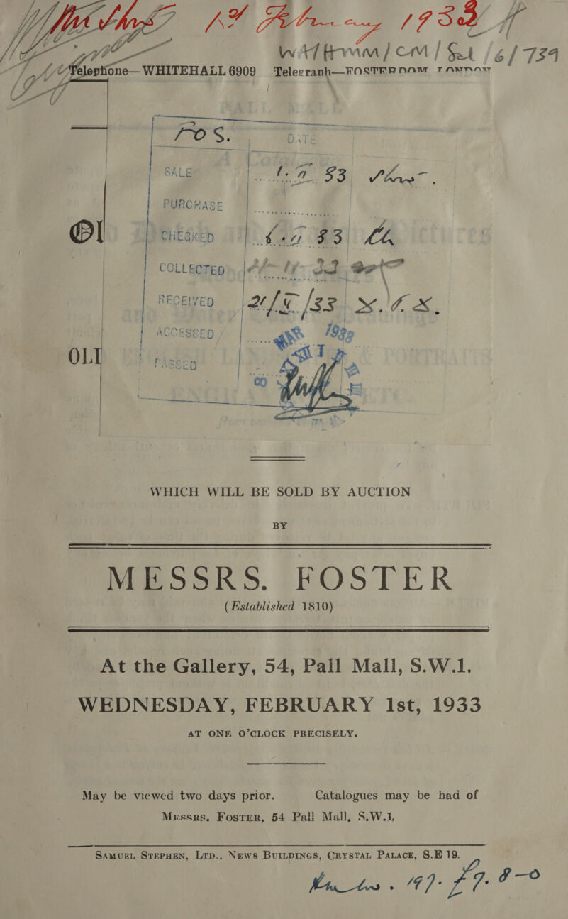 hg AY alr zy [PS od 4 Witt tirwin) com / Sat 6 | 734 eg les 6909 Telegranh—FOSTERNNAM Tawnow      BY MESSRS. FOSTER (Established 1810)   At the Gallery, 54, Pall Mall, S.W.1. WEDNESDAY, FEBRUARY Ist, 1933 AT ONE O’CLOCK PRECISELY. ee May be viewed two days prior. Catalogues may be had of Messrs. Foster, 54 Pal! Mall, S.W.1, Samvue. SterHen, Lrp., News Burtpines, Crystat Paxace, 8.E 19. Mn) fat