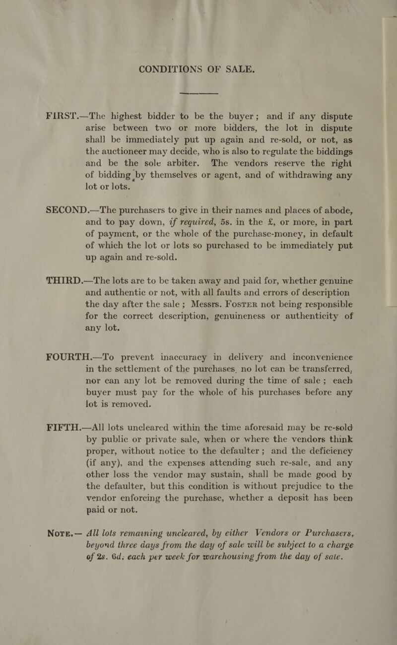 CONDITIONS OF SALE. FIRST.—The highest bidder to be the buyer; and if any dispute arise between two or more bidders, the lot in dispute shall be immediately put up again and re-sold, or not, as the auctioneer may decide, who is also to regulate the biddings and be the sole arbiter. The vendors reserve the right of bidding by themselves or agent, and of withdrawing any lot or lots. SECOND.—The purchasers to give in their names and places of abode, and to pay down, if required, 5s. in the £, or more, in part of payment, or the whole of the purchase-money, in default of which the lot or lots so purchased to be immediately put up again and re-sold. THIRD.—The lots are to be taken away and paid for, whether genuine and authentic or not, with all faults and errors of description the day after the sale; Messrs. FosTER not being responsible for the correct description, genuineness or authenticity of any lot. FOURTH.—To prevent inaccuracy in delivery and inconvenience in the settlement of the purchases, no lot can be transferred, nor can any lot be removed during the time of sale; each buyer must pay for the whole of his purchases before any lot is removed. FIFTH.—All lots uncleared within the time aforesaid may be re-sold by public or private sale, when or where the vendors think proper, without notice to the defaulter; and the deficiency (if any), and the expenses attending such re-sale, and any other loss the vendor may sustain, shall be made good by the defaulter, but this condition is without prejudice to the vendor enforcing the purchase, whether a deposit has been paid or not. NoteE.— All lots remaining uncieared, by either Vendors or Purchasers, beyond three days from the day of sale will be subject to a charge of 2s. 6d; each per week for warehousing from the day of sate.