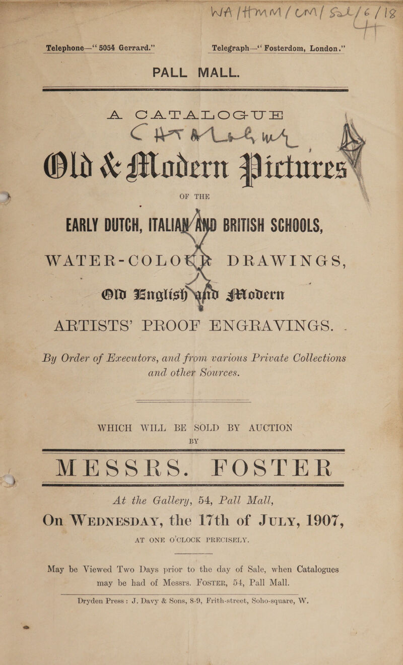     Telephone—‘‘ 5054 Gerrard.” _ _Telegraph— Fosterdom, London.” PALL MALL.    at Ragan  ARTISTS’ PROOF ENGRAVINGS. By Order of Executors, and from various Private Collections and other Sources.   WHICH WILL BE SOLD BY AUCTION BY      May be Viewed Two Days prior to the day of Sale, when Catalogues may be had of Messrs. Fosrer, 54, Pall Mall.  Dryden Press: J. Davy &amp; Sons, 8-9, Frith-street, Soho-square, W.