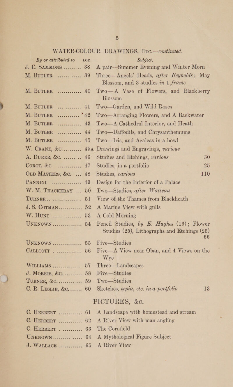 By or attributed to LOT J. C, SAMMONS ......... 38 LEAS 39 PISO Geb. dees os 40 MePBGObRR: ~.20.3...0. 6. 4] MP BUTLER« G....6s. Ae Ee UTEER — 6.24.5... 43 VEER fo ack ao sw 44 MOU EENR] t2.5........ 45 NV CRANE, 6c, ......462 ABA Pra WUREE, WO... 5... 46 ORCL CCl . ois dvss... 47 OLp MAstrErRs, &amp;c. ... 48 PaNNGI, oes is... 49 Weol, THACKERAY ... 50 (SS a ae 51 Pode COTMAN.. co4.50-: 52 PVR oO Posie. sca c heise 53 WONENOWN 65 ci cos ci. ose 54 WOINENOWN ccc-..06s.s00.. 55 OO Ct 56 WGETAMS 5.05. e000 DT J- MORRIS, WC... .05.3..: 58 DUBNER, 6005 .. 0x.0' ier D9 Or. GESLIE, WC. ...:+; 60 Ceierirnt .......... 6 WER EERT |... 06. .005.% 62 CPAURPRRT ~............ 63 MUNKINOWN ...000500 00... 64 Subject. A pair—Summer Evening and Winter Morn Three—Angels’ Heads, after Reynolds; May Blossom, and 3 studies 7 1 frame  Two—A Vase of Flowers, and Blackberry Blossom Two—Garden, and Wild Roses Two—Arranging Flowers, and A Backwater Two—A Cathedral Interior, and Heath Two—Daffodils, and Chrysanthemums Two—lIris, and Azaleas in a bowl Drawings and Engravings, various Studies and Etchings, various 30 Studies, in a portfolio 25 Studies, various 110 Design for the Interior of a Palace Two—Studies, after Watteau View of the 'Thames from Blackheath A Marine View with gulls A Cold Morning Pencil Studies, by H. Hughes (16); Flower Studies (25), Lithographs and Etchings (25) Five—Studies Five—A View near Oban, and 4 Views on the Wye Three—Landscapes Five—Studies Two—NStudies Sketches, sepia, etc. in a portfolio 13 A Landscape with homestead and stream A River View with man angling The Cornfield A Mythological Figure Subject A River View