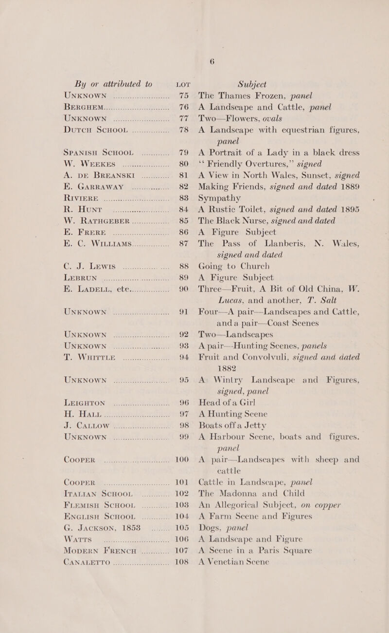 LIN K'NO Wien. ict eee 15 PERE HEA Eee 76 [Date eniis MeeVee Pepe tec a, Dercra SCHOOL. eee 78 SPANISH SCHOOL ........:... 79 Wis AV ERK ES) {Sere ee. 80 Ay’ DE BREANSEI _..580% 81 HE. .GARRAWAN, DOs: orc: 82 RIVIERE) a. ieee ee 83 EEL CN Ties 0s, cs NE 84. VW VRATHGRBER...1...)..26 85 He ERRBRE ao. ae 86 EA CMW ILGIAMS tact a ee 87 Ce) eGR isle Oe eee 88 Te BRUNAaee ates ie oo ae 89 Bo LApELEctenie....2ai0 90 LINEKNOWNE Dini ae 91 UNKNOWN: SONG Ot a7. : 92 LENKNOWN tt 20Gs Loe 93 ee VVITTICE, os i ee 94 UXNOWN: Gere ee, 95 LUG HRON — the i os, 96 BHA ae ae, 97 TRA CALIO WMT, chee eee s 98 WNES OWN.) 5. AN ees, 99 GOOPE RE. Wiis tee 100 OG PE Ree s6o.tti see 101 TUNEEA SRD CHOOL 9.2500 102 FLEMISH SCHOOL ............ 108 ENGLISH SCHOOL ..........). 104. Go Jacrsen, 1858. Gh 105 VWs S 9 eee... eee an) Ga 106 MopDERN FRENCH ............. 107 (AN ABI T'O. cobh yh iict hake 108 The Thames Frozen, panel A Landscape and Cattle, panel Two—F lowers, ovals A Landscape with equestrian figures, panel A Portrait of a Lady in a black dress ‘* Friendly Overtures,” signed A View in North Wales, Sunset, signed Making Friends, signed and dated 1889 Sympathy A Rustic Toilet, segned and dated 1895 The Black Nurse, signed and dated A Figure Subject The Pass of Llanberis, signed and dated Going to Church A Figure Subject Three—Fruit, A Bit of Old China, W. Lucas, and another, 7. Salt Four—A pair—Landscapes and Cattle, and a pair—Coast Scenes Two—Landscapes A pair—Hunting Scenes, panels Fruit and Convolvuli, signed and dated 1882 | A Wintry Landscape and Figures, signed, panel Head of a Git! A Hunting Scene Boats off a Jetty A Harbour Scene, boats and figures. panel A pair—Landseapes with sheep and cattle Cattle in Landscape, panel The Madonna and Child An Allegorica]l Subject, on copper A Farm Scene and Figures Dogs, panel A Landscape and Figure IN: = Wales, A Scene in a Paris Square A Venetian Scene