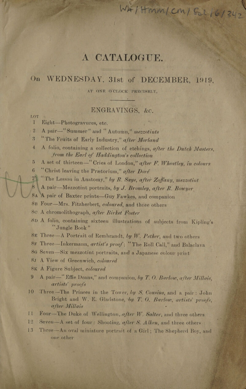  A CATALOGUE. On WEDNESDAY, 31st of DECEMBER, 1919, AT ONE O'CLOCK PRECISELY,     ENGRAVINGS, &amp;c.  1 Kight—Photogravures, ete. i 2 A pair— Summer” and “ Autumn,” mezzotints 3 “The Fruits of Early Industry,” after Morland 4 <A folio, containing a collection of etchings, after the Dutch Masters, Jrom the Earl of Haddington’s collection A set of thirteen—“ Cries of London,” after F. Wheatley, in colours 6 “Christ leaving the Pretorium,” after Doré 7 “The Lesson in Anatomy,” by R. Saye, after Zoffany, mezzotint 8 \ A pair——Mezzotint portraits, by J. Bromley, after R. Bowyer pair of Baxter prints—Guy Fawkes, and companion 8B Four—Mrs. Fitzherbert, coloured, and thiee others | 8¢ A chromolithograph, after Birket Foster 8D A folio, containing sixteen illustrations of AN pet from Kipling’s ‘ Jungle Book ” , 8E Three—A Portrait of Rembrandt, by W. Pether, and two others 8¢ Three—Inkermann, artist’s proof; “The Roll Call,” and Balaclava 8G Seven—Six mezzotint portraits, aud a Japanese colour print            . 83 A View of Greenwich, coloured | eee a 8k AF igure Subject, coloured 9 A pair—” Effie Deans,” and companion, by 7. O. Barlow, after Millais, | artists’ proofs i 10 hree-—The Princes in the Tower, by S. Cousins, and a pair: John i Bright and W. E. Gladstone, by 7. O. Barlow, artists’ proofs, after Millais NS < | [1 Four—The Duke of Wellington, after W. Salter, and three others F 12 Seven—A set of four: Shooting, after S. Alken, and three others 