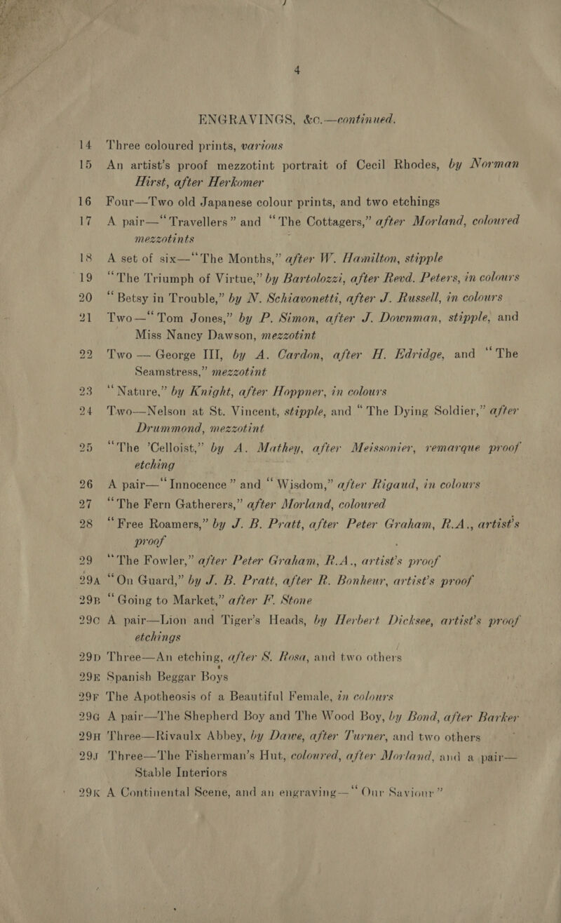  14 15 ENGRAVINGS, &amp;c.—continued. Three coloured prints, vardous An artist’s proof mezzotint portrait of Cecil Rhodes, by Norman First, after Herkomer Four—Two old Japanese colour prints, and two etchings A pair—‘‘ Travellers” and “The Cottagers,” after Morland, coloured mezzotints A set of six—‘The Months,” after W. Hamilton, stipple “The Triumph of Virtue,” by Bartolozzi, after Revd. Peters, in colours “Betsy in Trouble,” by NV. Schiavonetti, after J. Russell, in colours Two—‘Tom Jones,” by P. Simon, after J. Downman, stipple, and Miss Naney Dawson, mezzotint Two — George III, by A. Cardon, after H. Edridge, and “The Seamstress,” mezzotint “Nature,” by Knight, after Hoppner, in colours Two—Nelson at St. Vincent, stipple, and “The Dying Soldier,” after Drummond, mezzotint “The ’Celloist,” by A. Mathey, after Meissonier, remarque proof etching A pair—‘‘ Innocence ” and “‘ Wisdom,” a/ter Rigaud, in colours “The Fern Gatherers,” after Morland, coloured “Free Roamers,” by J. B. Pratt, after Peter Graham, R.A., artist's proof “The Fowler,” after Peter Graham, R.A., artist’s proof “On Guard,” by J. B. Pratt, after R. Bonheur, artist’s proof “ Going to Market,” after /. Stone A pair—Lion and Tiger’s Heads, by Herbert Dicksee, artist's proof etchings Three—An etching, after S. Rosa, and two others Spanish Beggar Boys The Apotheosis of a Beautiful Female, 2 colours A pair—The Shepherd Boy and The Wood Boy, by Bond, after Barker Three—Rivaulx Abbey, by Dawe, after Turner, and two others Three—The Fisherman’s Hut, coloured, after Morland, and a pair— Stable Interiors ? : i . 66 my ; ; A Continental Scene, and an engraving— Our Saviour’