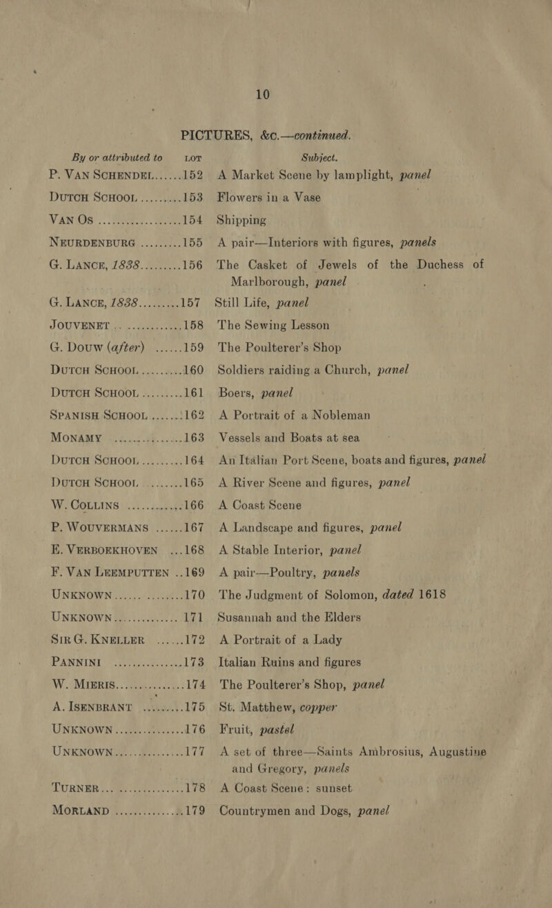 By or attributed to LOT P. VAN SCHENDEL...... 152 DUTOH SCHOOL ........+. 153 NV ANHOS: ..) ane... eae 154 NEURDENBURG ......... 155 GYLANCH, 1835. Sue, 156 G. LANCE, 1888......... 157 J OUVENET 04. Zens. 158 G. Douw (after) ...... 159 DuTCH SCHOOL ......... 160 DutTcH SCHOOL......... 161 SPANISH SCHOOL ....... 162 MONAMYS SS cu ah cee 163 DUTCH SOHOOL ..::+. .4. 164 DUTCH SCHOOL ......... 165 VW GOLLING (3..)).. 4 uuts 166 P. WOUVERMANS ...... 167 EK. VERBOEKHOVEN_ ...168 F. VAN LEEMPUTTEN ..169 UNKNOWN 20). oo 170 UNKNOWN.............. 171 BIR G.KNEECER S555! 172 PANNINI Bre aean .173 WY. MTERIB. ooo eae. : 174 A.ISENBRANT ......... 175 UNKNOWN «oe eh ee 176 UNKNOWN... BG. 2 17% URN ER be ewer ee cots 178 MORLAND <....,.0.... 2, 179 Subject. A Market Scene by lamplight, panel Flowers in a Vase Shipping A pair—lInteriors with figures, panels The Casket of Jewels of the Duchess of Marlborough, panel Still Life, panel The Sewing Lesson The Poulterer’s Shop Soldiers raiding a Church, panel Boers, panel A Portrait of a Nobleman Vessels and Boats at sea An Italian Port Scene, boats and figures, panel A River Scene and figures, panel | A Coast Scene A Landscape and figures, panel A Stable Interior, panel A pair—Poultry, panels The Judgment of Solomon, dated 1618 Susannah and the Elders A Portrait of a Lady Italian Ruins and figures The Poulterer’s Shop, panel St. Matthew, copper Fruit, pastel A set of three—Saints Ambrosius, Augustine and Gregory, panels A Coast Scene: sunset Countrymen and Dogs, panel