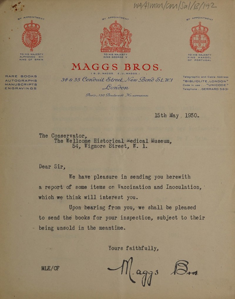  wit (ona [Sal A2/19 APPOINT POIN ex MEN, et PS TMEN> td   \ \ V It » SS eel i H/ { LK ae Y 3 Co SU i Meee ze e Dieu et bapa orolt]   TO HIS MAJESTY F TO HIS MAJESTY TO HIS MAJESTY ALPHONSO Xl! KING GEORGE V KING MANOEL KING OF SPAIN OF PORTUGAL RARE BOOKS AUTOGRAPHS ENGRAVINGS  MAGGS BROS. (B.O0.MAGGS. —.U.MAGGS.) Telegraphic and Cable Address ST E35 Conorth SLeek, New Bono OL. M7 “Ss; BLIOLITE,_ONDON” Code in use... “UNICODE” London Telephone ..GERRARD 5831 Paris. 130 Boulevero Hausromanie 15th May . 1930. The Conservator, The Wellcome Historical “edical Museum, 24; Wigmore Street, W. 1. Dear Sir, We have pleasure in sending you herewith a report of some items on Vaccination and Inoculation, which we think will interest you. Upon hearing from you, we shall be pleased to send the books for your inspection, subject to their being unsold in the meantime. Yours faithfully, é 7° MLE/CF Bi.