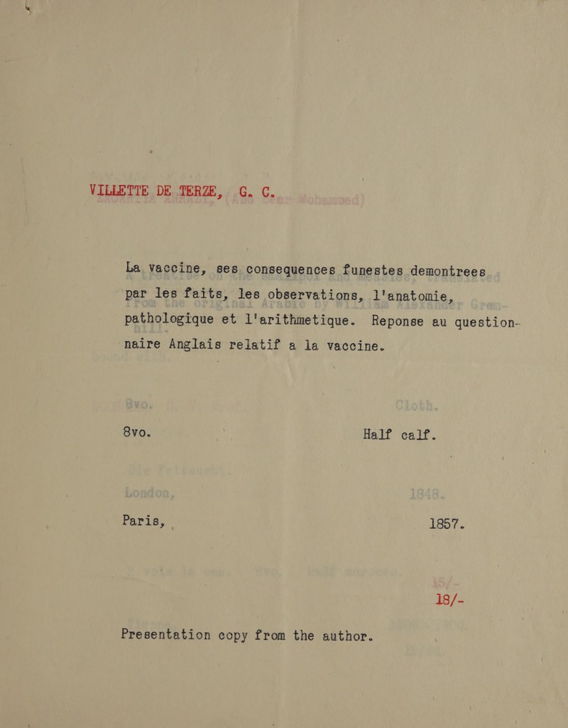 VILLETTE DE TERZE, G. C. La vaccine, ses consequences funestes demontrees par les faits, les observations, l'anatomie, pathologique et l'arithmetique. Reponse au question- naire Anglais relatif a la vaccine. 8vo. Half calf. Paris, 1857. 18/- Presentation copy from the author.