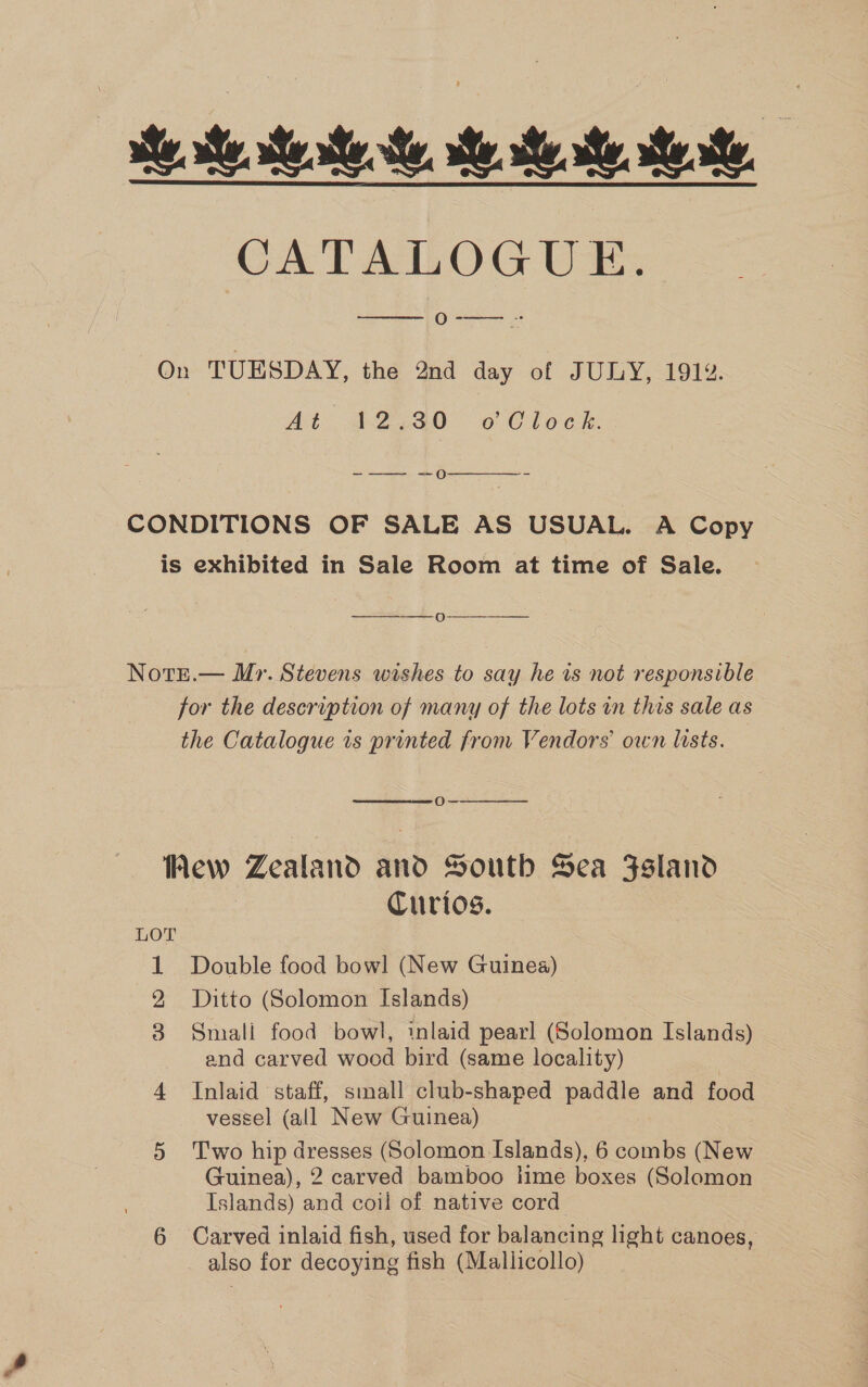 ie. te tet. Me Mee Se, GCATATLOG UE, ecg   On TUESDAY, the 2nd day of JULY, 191%. At 12.30 o Clock. -—— +0  CONDITIONS OF SALE AS USUAL. A Copy is exhibited in Sale Room at time of Sale. =O  Note.— Mr. Stevens wishes to say he is not responsible for the description of many of the lots in this sale as the Catalogue is printed from Vendors own lists.  Oo—  Rew Zealand gab South Sea Fsland Curios. 1 Double food bowl (New Guinea) 2 Ditto (Solomon Islands) 3 Smali food bowl, inlaid pearl (Solomon Islands) and carved wood bird (same locality) 4 Inlaid staff, small club-shaped paddle and food vessel (all New Guinea) 5 Two hip dresses (Solomon Islands), 6 combs (New Guinea), 2 carved bamboo lime boxes (Solomon Islands) and coil of native cord 6 Carved inlaid fish, used for balancing light canoes, also for decoying fish (Mallicollo)