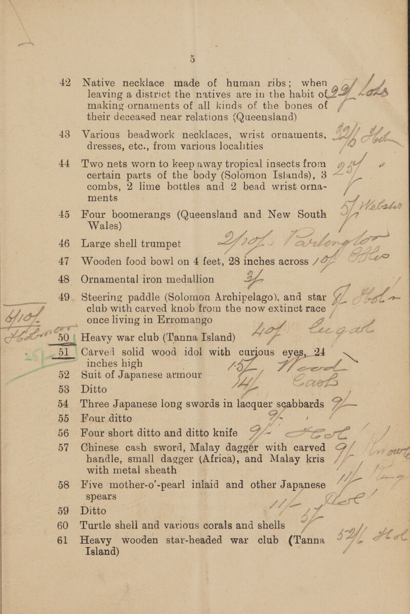 42 Native necklace made of human ribs; when { / j leaving a district the natives are in the habit ot IY. A Ota making ornaments of all kinds of the bones of / ! their deceased near relations (Queensland) 43 Various beadwork necklaces, wrist ornaments, /)~/ b, dresses, etc., from various localities tf : : 44 Two nets worn to keep away tropical insectsfrom g4f certain parts of the body (Solomon Islands), 3 ~*/_ combs, 2 lime bottles and 2 bead wrist orna- / ments : poh pap 7% FA LE B i> Ah, FA 45 Four boomerangs (Queensland and New South Yn Wales) = ann fea iff f pag 46 Large shell trumpet hg o, ae. bated Ca ¢ ao 47 Wooden food bowl on 4 feet, 98 Slice across Zé em (es am A 48 Ornamental iron medallion Yn ce 49. Steering paddle (Solomon Archipelago), and star Y/ , et A club with carved knob from the now extinct race ~~ once living in Erromango bail > ee Z Ca AfAF tte-GcEG ' 50 / Heavy war club (TannaTIsland) “* -— 4 51 Carved solid wood idol with ae eyes, 2 ~ —— inches high (OL Yl civterel 52 Suit of Japanese armour by, BO oh , 53 Ditto A een j 54 Three Japanese long swords in lacquer scabbards 7— 55 Four ditto Wa / f 5 56 Four short ditto and ditto knife Gi/~ Se st vA 57 Chinese cash sword, Malay daggér with carved G/ handle, small dagger (Africa), and Malay kris // , — with metal sheath oe 58 Five mother-o’-pearl inlaid and other Japanese ’ ‘_ ; : 7 \4 Fo Oe spears ay 4 Sies€ 59 Ditto | | Anes 48 60 Turtle shell and various ¢orals and shells f af) es 61 Heavy wooden star-headed war club (Tanna 2G: ae Island)