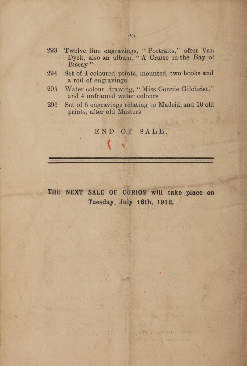 293 bo 94 295 296 20 Twelve line charities, ‘ Portraits,” after Van Dyck, also an album, ‘A Cruise in the Bay of Biscay ” Set of 4 coloured petits, mounted, two books and a roil of engravings Water colour drawing, ‘‘ Miss Connie Gilchrist,” and 4 unframed water colours prints, after old Eepere END Of SALR: ‘4     Tuesday, July 16th, 1912.