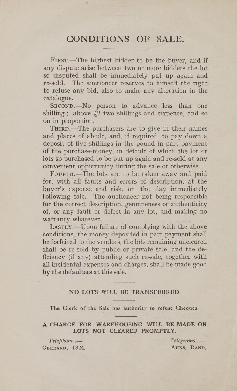 CONDITIONS OF SALE. First.—The highest bidder to be the buyer, and if any dispute arise between two or more bidders the lot so disputed shall be immediately put up again and re-sold. The auctioneer reserves to himself the right to refuse any bid, also to make any alteration in the catalogue. SECOND.—No person to advance less than one shilling; above £2 two shillings and sixpence, and so on in proportion. TuirD.—The purchasers are to give in their names and places of abode, and, if required, to pay down a deposit of five shillings in the pound in part payment of the purchase-money, in default of which the lot or lots so purchased to be put up again and re-sold at any convenient opportunity during the sale or otherwise. FourtTH.—tThe lots are to be taken away and paid for, with all faults and errors of description, at the buyer’s expense and risk, on the day immediately following sale. The auctioneer not being responsible for the correct description, genuineness or authenticity of, or any fault or defect in any lot, and making no watranty whatever. 5s LastLy.—Upon failure of complying with the above conditions, the money deposited in part payment shall be forfeited to the vendors, the lots remaining uncleared shall be re-sold by public or private sale, and the de- ficiency (if any) attending such re-sale, together with all incidental expenses and charges, shall be made good by the defaulters at this sale.  NO LOTS WILL BE TRANSFERRED.  The Clerk of the Sale has authority to refuse Cheques.  A CHARGE FOR WAREHOUSING WILL BE MADE ON LOTS NOT CLEARED PROMPTLY. Telephone :— Telegrams :— GERRARD, 1824, AuKS, RAND,