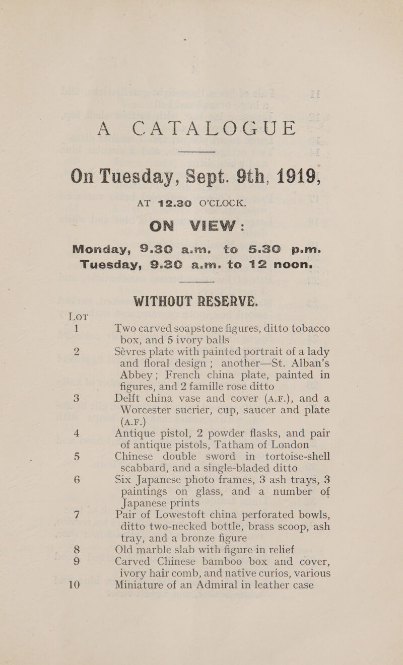 A CATA In Gel) E-- _ On Tuesday, Sept. 9th, 1919, ON VIEW: Monday, 9.386 aim, to 5.30 p.m. Tuesday, 3.30 a.m. to 12 noon,  WITHOUT RESERVE. Lor 1 Two carved soapstone figures, ditto tobacco box, and 5 ivory balls | 2 Sévres plate with painted portrait of a lady and floral design ; another—St. Alban’s Abbey; French china plate, painted in figures, and 2 famille rose ditto 3 Delft china vase and cover (A.F.), and a Worcester sucrier, cup, saucer and plate (A.F.) 4. Antique pistol, 2 powder flasks, and pair of antique pistols, Tatham of London 5 Chinese double sword in_ tortoise-shell scabbard, and a single-bladed ditto 6 Six Japanese photo frames, 3 ash trays, 3 paintings on glass, and a number of Japanese prints 7 Pair of Lowestoft china perforated bowls, ditto two-necked bottle, brass scoop, ash tray, and a bronze figure 8 Old marble slab with figure in relief 9 Carved Chinese bamboo box and cover, ivory hair comb, and native curios, various