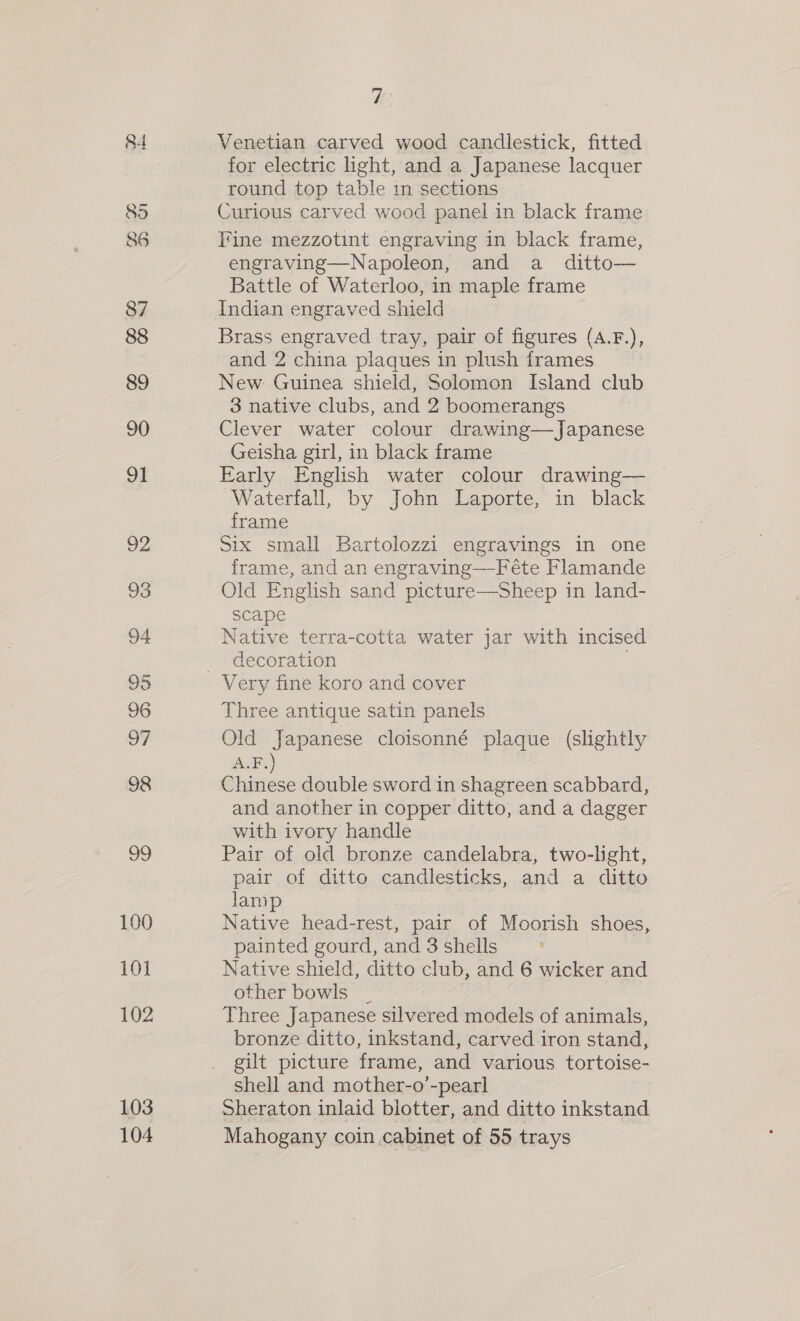 84 85 86 87 88 89 90 91 92 93 94 95 96 OF 98 99 100 10] 102 103 104 y} Venetian carved wood candlestick, fitted for electric ight, and a Japanese lacquer round top table in sections Curious carved wood panel in black frame Fine mezzotint engraving in black frame, engraving—Napoleon, and a ditto— Battle of Waterloo, in maple frame Indian engraved shield Brass engraved tray, pair of figures (A.F.), and 2 china plaques in plush frames New Guinea shield, Solomon Island club 3 native clubs, and 2 boomerangs Clever water colour drawing—Japanese Geisha girl, in black frame Early English water colour drawing— — Waterfall, by John Laporte, in black frame Six small Bartolozzi engravings in one frame, and an engraving—Féte Flamande Old English sand picture—Sheep in land- scape Native terra-cotta water jar with incised decoration | 3 Three antique satin panels Old Japanese cloisonné plaque (slightly A.F.) Chinese double sword in shagreen scabbard, and another in copper ditto, and a dagger with ivory handle Pair of old bronze candelabra, two-light, pair of ditto candlesticks, and a ditto lamp Native head-rest, pair of Moorish shoes, painted gourd, and 3 shells Native shield, ditto club, and 6 wicker and other bowls _ Three Japanese silvered models of animals, bronze ditto, inkstand, carved iron stand, gilt picture frame, and various tortoise- shell and mother-o’-pearl Sheraton inlaid blotter, and ditto inkstand Mahogany coin cabinet of 55 trays