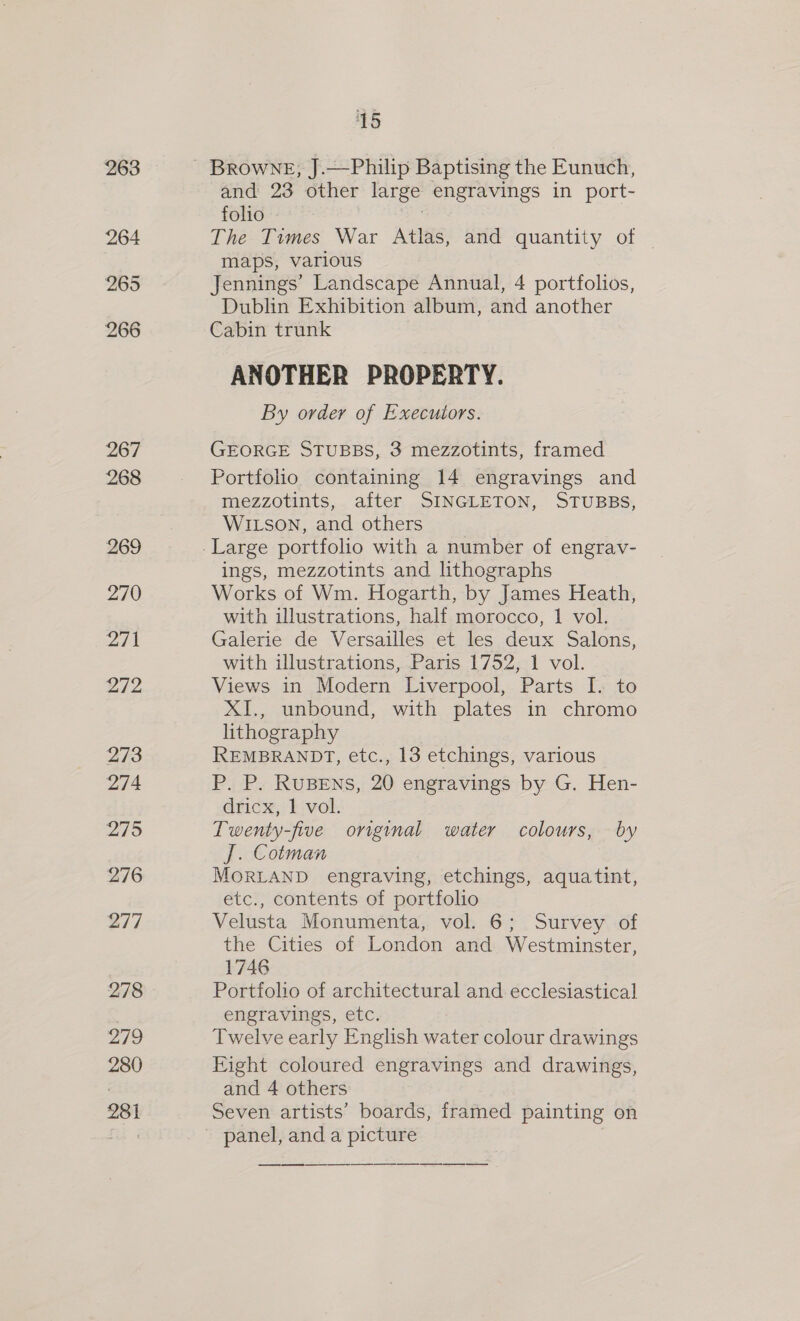 263 264 265 266 267 268 269 270 Zit 272 273 274 275 276 277 278 279 280 281 15 Browne, J.—Philip Baptising the Eunuch, and 23 other large engravings in port- folio : The Times War Atlas, and quantity of © maps, various Jennings’ Landscape Annual, 4 portfolios, Dublin Exhibition album, and another Cabin trunk ANOTHER PROPERTY. By order of Executors. GEORGE STUBBS, 3 mezzotints, framed Portfolio containing 14 engravings and mezzotints, after SINGLETON, STUBBS, WILSON, and others ings, mezzotints and lithographs Works of Wm. Hogarth, by James Heath, with illustrations, half morocco, 1 vol. Galerie de Versailles et les deux Salons, with illustrations, Paris 1752, 1 vol. Views in Modern Liverpool, Parts I. to XI., unbound, with plates in chromo lithography | REMBRANDT, etc., 13 etchings, various P. P. RuBENS, 20 engravings by G. Hen- dricx, 1 vol. Twenty-five original water colours, by J. Cotman MOoORLAND engraving, etchings, aquatint, etc., contents of portfolio Velusta Monumenta, vol. 6; Survey of the Cities of London and Westminster, 1746 Portfolio of architectural and ecclesiastical engravings, etc. Twelve early English water colour drawings Kight coloured engravings and drawings, and 4 others Seven artists’ boards, framed painting on panel, and a picture —