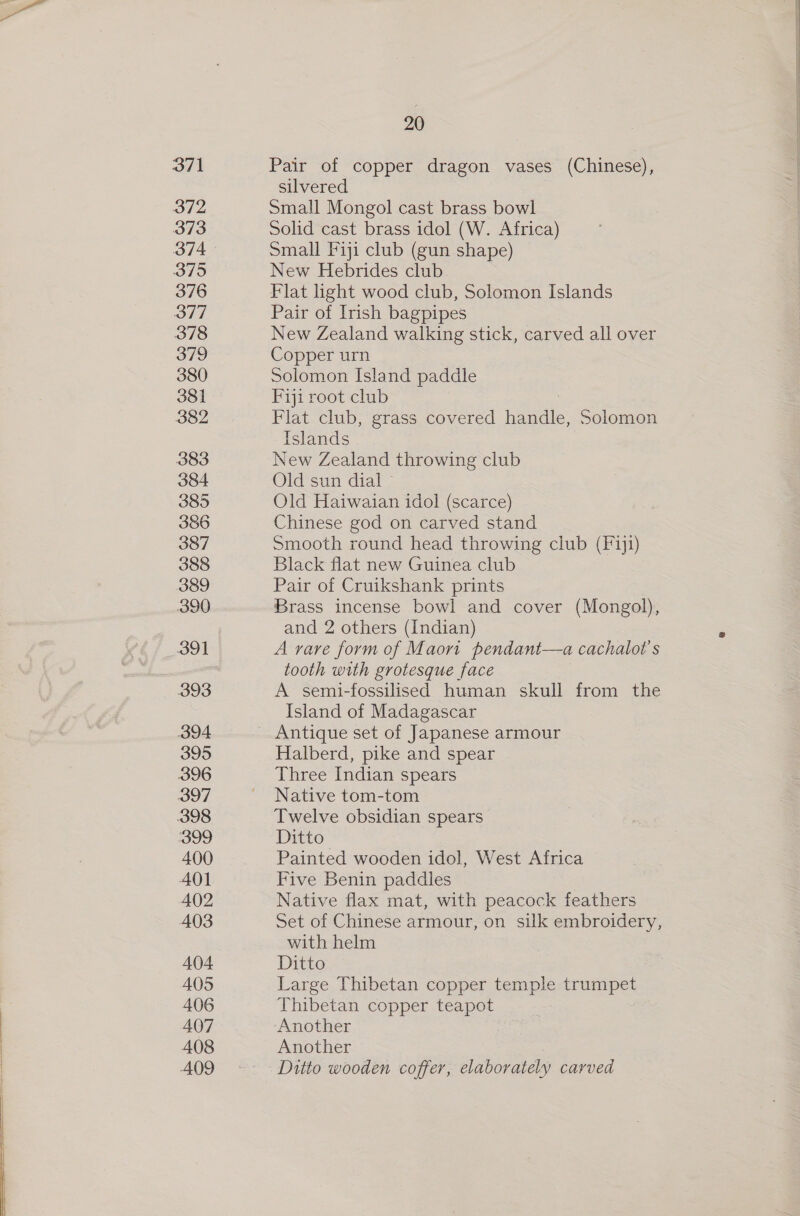 371 372 373 374 3795 376 377 378 379 380 381 382 383 384 385 386 387 388 389 390 391 393 394 395 396 397 398 399 400 401 402 403 404. 405 406 407 408 A409 20 Pair of copper dragon vases (Chinese), silvered Small Mongol cast brass bowl Solid cast brass idol (W. Africa) Small Fiji club (gun shape) New Hebrides club Flat light wood club, Solomon Islands Pair of Irish bagpipes New Zealand walking stick, carved all over Copper urn Solomon Island paddle Fiji root club Flat club, grass covered hapa Solomon Islands New Zealand throwing club Old sun dial» Old Haiwaian idol (scarce) Chinese god on carved stand Smooth round head throwing club (Fi}1) Black flat new Guinea club Pair of Cruikshank prints Brass incense bowl and cover (Mongol), and 2 others (Indian) A rare form of Maori pendant—a cachalot’s tooth with grotesque face A semi-fossilised human skull from the Island of Madagascar Halberd, pike and spear Three Indian spears Native tom-tom Twelve obsidian spears Ditto Painted wooden idol, West Africa Five Benin paddles Native flax mat, with peacock feathers Set of Chinese armour, on silk embroidery, with helm Ditto Large Thibetan copper temple trumpet Thibetan copper teapot Another Another Ditto wooden coffer, elaborately carved